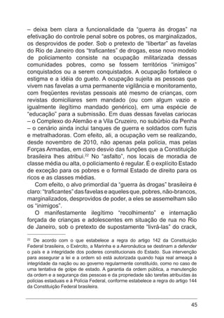 45
– deixa bem clara a funcionalidade da “guerra às drogas” na
efetivação do controle penal sobre os pobres, os marginalizados,
os desprovidos de poder. Sob o pretexto de “libertar” as favelas
do Rio de Janeiro dos “traficantes” de drogas, esse novo modelo
de policiamento consiste na ocupação militarizada dessas
comunidades pobres, como se fossem territórios “inimigos”
conquistados ou a serem conquistados. A ocupação fortalece o
estigma e a idéia do gueto. A ocupação sujeita as pessoas que
vivem nas favelas a uma permanente vigilância e monitoramento,
com freqüentes revistas pessoais até mesmo de crianças, com
revistas domiciliares sem mandado (ou com algum vazio e
igualmente ilegítimo mandado genérico), em uma espécie de
“educação” para a submissão. Em duas dessas favelas cariocas
– o Complexo do Alemão e a Vila Cruzeiro, no subúrbio da Penha
– o cenário ainda inclui tanques de guerra e soldados com fuzis
e metralhadoras. Com efeito, ali, a ocupação vem se realizando,
desde novembro de 2010, não apenas pela polícia, mas pelas
Forças Armadas, em claro desvio das funções que a Constituição
brasileira lhes atribui.22
No “asfalto”, nos locais de moradia de
classe média ou alta, o policiamento é regular. É o explícito Estado
de exceção para os pobres e o formal Estado de direito para os
ricos e as classes médias.
Com efeito, o alvo primordial da “guerra às drogas” brasileira é
claro:“traficantes”dasfavelaseaquelesque,pobres,não-brancos,
marginalizados, desprovidos de poder, a eles se assemelham são
os “inimigos”.
O manifestamente ilegítimo “recolhimento” e internação
forçada de crianças e adolescentes em situação de rua no Rio
de Janeiro, sob o pretexto de supostamente “livrá-las” do crack,
22
De acordo com o que estabelece a regra do artigo 142 da Constituição
Federal brasileira, o Exército, a Marinha e a Aeronáutica se destinam a defender
o país e a integridade dos poderes constitucionais do Estado. Sua intervenção
para assegurar a lei e a ordem só está autorizada quando haja real ameaça à
integridade da nação ou ao governo regularmente constituído, como no caso de
uma tentativa de golpe de estado. A garantia da ordem pública, a manutenção
da ordem e a segurança das pessoas e da propriedade são tarefas atribuídas às
polícias estaduais e à Polícia Federal, conforme estabelece a regra do artigo 144
da Constituição Federal brasileira.
 