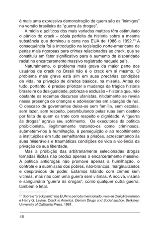 46
é mais uma expressiva demonstração de quem são os “inimigos”
na versão brasileira da “guerra às drogas”.
A mídia e políticos dos mais variados matizes têm estimulado
o pânico do crack – cópia perfeita da histeria sobre a mesma
substância que dominou a cena nos EUA de 1986 a 1992.23
A
consequência foi a introdução na legislação norte-americana de
penas mais rigorosas para crimes relacionados ao crack, que se
constituiu em fator significativo para o aumento da disparidade
racial no encarceramento massivo registrado naquele país.
Naturalmente, o problema mais grave da maior parte dos
usuários de crack no Brasil não é o crack em si mesmo. O
problema mais grave está sim em suas precárias condições
de vida, na privação de direitos básicos, na miséria. Antes de
tudo, portanto, é preciso priorizar a mudança da trágica história
brasileira de desigualdade, pobreza e exclusão – história que, não
obstante os recentes discursos ufanistas, nitidamente se revela
nessa presença de crianças e adolescentes em situação de rua.
O descaso de governantes deixa-os sem família, sem escolas,
sem lazer, sem respeito, perambulando pelas ruas sem destino
por falta de quem os trate com respeito e dignidade. A “guerra
às drogas” agrava seu sofrimento. Os executores da política
proibicionista, ilegitimamente tratando-os como criminosos,
submetem-nos à humilhação, à perseguição e ao recolhimento
a instituições em tudo semelhantes a prisões, acrescentando às
suas miseráveis e traumáticas condições de vida a violência da
privação de sua liberdade.
Mas a proibição das arbitrariamente selecionadas drogas
tornadas ilícitas não produz apenas o encarceramento massivo.
A política antidrogas não promove apenas a humilhação, o
controle e a submissão dos pobres, não-brancos, marginalizados
e desprovidos de poder. Estamos lidando com crimes sem
vítimas, mas não com uma guerra sem vítimas. A nociva, insana
e sanguinária “guerra às drogas”, como qualquer outra guerra,
também é letal.
23
Sobre o “crack panic” nos EUAno período mencionado, veja-se Craig Reinarman
e Harry G. Levine: Crack in America: Demon Drugs and Social Justice. Berkeley:
University of California Press, 1997.
 