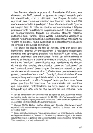47
No México, desde a posse do Presidente Calderón, em
dezembro de 2006, quando a “guerra às drogas” naquele país
foi intensificada, com a utilização das Forças Armadas na
repressão aos chamados “cartéis”, aconteceram mais de 45.000
mortes relacionadas à proibição.24
A versão mexicana da “guerra
às drogas” traz de volta ao cenário latino-americano a trágica
prática corrente nas ditaduras do passado século XX, consistente
no desaparecimento forçado de pessoas. Recente relatório
publicado pela Human Rights Watch, examinando violações a
direitos humanos praticadas pelo aparato repressivo mexicano na
“guerra às drogas”, reúne evidências de desaparecimentos, além
de torturas e execuções sumárias.25
No Brasil, na cidade do Rio de Janeiro, vinte por cento dos
homicídios – ou seja, um em cada cinco – é resultado de execuções
sumárias em operações policiais nas favelas.26
Com efeito, as
polícias brasileiras são autorizadas formal ou informalmente e
mesmo estimuladas a praticar a violência, a tortura, o extermínio,
contra os “inimigos” personificados nos vendedores de drogas
do varejo das favelas, demonizados como os “traficantes” ou
os “narcotraficantes” (mesmo que não vendam narcóticos, pois
vendem especialmente cocaína...). Certamente, quem atua em uma
guerra, quem deve “combater” o “inimigo”, deve eliminá-lo. Como
se espantar quando os policiais brasileiros torturam e matam?
Por outro lado, os ditos “inimigos” desempenham esse único
papel que lhes foi reservado. Em sua maioria, são meninos
que empunham metralhadoras ou fuzis como se fossem o
brinquedo que não têm ou não tiveram em sua infância. Sem
24
Veja-se a matéria do The Observer de 8 de agosto de 2010, quando as mortes
no México ainda estavam no patamar de 28.000: http://www.guardian.co.uk/
world/2010/aug/08/drugs-legalise-mexico-california Dados atualizados podem ser
encontrados em: http://stopthedrugwar.org/chronicle
25
Human Rights Watch, Neither Rights Nor Security (http://www.hrw.org/
reports/2011/11/09/neither-rights-nor-security), relatório publicado em 9 de
novembro de 2011.
26
Dados sobre homicídios no Rio de Janeiro podem ser encontrados no Instituto
de Segurança Pública do Governo do Estado – http://www.isp.rj.gov.br As mortes
resultantes de ações policiais não são computadas nos dados sobre homicídios.
Vêm travestidas nos “autos de resistência”.
 
