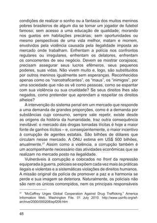 48
condições de realizar o sonho ou a fantasia dos muitos meninos
pobres brasileiros de algum dia se tornar um jogador de futebol
famoso; sem acesso a uma educação de qualidade; morando
nos guetos em habitações precárias; sem oportunidades ou
mesmo perspectivas de uma vida melhor, matam e morrem,
envolvidos pela violência causada pela ilegalidade imposta ao
mercado onde trabalham. Enfrentam a polícia nos confrontos
regulares ou irregulares, enfrentam os delatores, enfrentam
os concorrentes de seu negócio. Devem se mostrar corajosos;
precisam assegurar seus lucros efêmeros, seus pequenos
poderes, suas vidas. Não vivem muito e, logo, são substituídos
por outros meninos igualmente sem esperanças. Reconhecidos
apenas como os “narcotraficantes”, os “maus”, os “inimigos”, por
uma sociedade que não os vê como pessoas, como se espantar
com sua violência ou sua crueldade? Se seus direitos lhes são
negados, como pretender que aprendam a respeitar os direitos
alheios?
A intervenção do sistema penal em um mercado que responde
a uma demanda de grandes proporções, como é a demanda por
substâncias cujo consumo, sempre vale repetir, existe desde
as origens da história da humanidade, traz outra consequência
inevitável: o mercado das drogas tornadas ilícitas é hoje a maior
fonte de ganhos ilícitos – e, conseqüentemente, o maior incentivo
à corrupção de agentes estatais. São bilhões de dólares que
circulam nesse mercado. A ONU estima em US$ 500 bilhões,
anualmente.27
Assim como a violência, a corrupção também é
um acompanhante necessário das atividades econômicas que se
realizam no mercado posto na ilegalidade.
Vulneráveis à corrupção e colocados no front da repressão
equiparadaàguerra,policiaisseexpõemcadavezmaisàspráticas
ilegais e violentas e a sistemáticas violações de direitos humanos.
A missão original da polícia de promover a paz e a harmonia se
perde e sua imagem se deteriora. Naturalmente, os policiais não
são nem os únicos corrompidos, nem os principais responsáveis
27
”McCaffrey Urges Global Cooperation Against Drug Trafficking.” America
Information Web. Washington File. 01 July 2010. http://www.usinfo.org/wf-
archive/2000/000208/epf209.htm
 