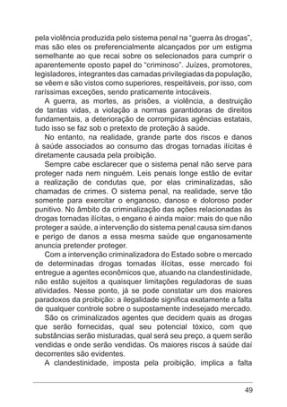 49
pela violência produzida pelo sistema penal na “guerra às drogas”,
mas são eles os preferencialmente alcançados por um estigma
semelhante ao que recai sobre os selecionados para cumprir o
aparentemente oposto papel do “criminoso”. Juízes, promotores,
legisladores, integrantes das camadas privilegiadas da população,
se vêem e são vistos como superiores, respeitáveis, por isso, com
raríssimas exceções, sendo praticamente intocáveis.
A guerra, as mortes, as prisões, a violência, a destruição
de tantas vidas, a violação a normas garantidoras de direitos
fundamentais, a deterioração de corrompidas agências estatais,
tudo isso se faz sob o pretexto de proteção à saúde.
No entanto, na realidade, grande parte dos riscos e danos
à saúde associados ao consumo das drogas tornadas ilícitas é
diretamente causada pela proibição.
Sempre cabe esclarecer que o sistema penal não serve para
proteger nada nem ninguém. Leis penais longe estão de evitar
a realização de condutas que, por elas criminalizadas, são
chamadas de crimes. O sistema penal, na realidade, serve tão
somente para exercitar o enganoso, danoso e doloroso poder
punitivo. No âmbito da criminalização das ações relacionadas às
drogas tornadas ilícitas, o engano é ainda maior: mais do que não
proteger a saúde, a intervenção do sistema penal causa sim danos
e perigo de danos a essa mesma saúde que enganosamente
anuncia pretender proteger.
Com a intervenção criminalizadora do Estado sobre o mercado
de determinadas drogas tornadas ilícitas, esse mercado foi
entregue a agentes econômicos que, atuando na clandestinidade,
não estão sujeitos a quaisquer limitações reguladoras de suas
atividades. Nesse ponto, já se pode constatar um dos maiores
paradoxos da proibição: a ilegalidade significa exatamente a falta
de qualquer controle sobre o supostamente indesejado mercado.
São os criminalizados agentes que decidem quais as drogas
que serão fornecidas, qual seu potencial tóxico, com que
substâncias serão misturadas, qual será seu preço, a quem serão
vendidas e onde serão vendidas. Os maiores riscos à saúde daí
decorrentes são evidentes.
A clandestinidade, imposta pela proibição, implica a falta
 