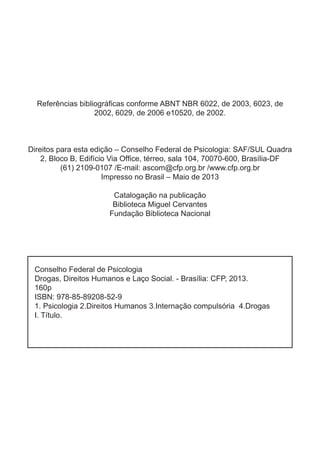 Conselho Federal de Psicologia
Drogas, Direitos Humanos e Laço Social. - Brasília: CFP, 2013.
160p
ISBN: 978-85-89208-52-9
1. Psicologia 2.Direitos Humanos 3.Internação compulsória 4.Drogas
I. Título.
Referências bibliográficas conforme ABNT NBR 6022, de 2003, 6023, de
2002, 6029, de 2006 e10520, de 2002.
Direitos para esta edição – Conselho Federal de Psicologia: SAF/SUL Quadra
2, Bloco B, Edifício Via Office, térreo, sala 104, 70070-600, Brasília-DF
(61) 2109-0107 /E-mail: ascom@cfp.org.br /www.cfp.org.br
Impresso no Brasil – Maio de 2013
Catalogação na publicação
Biblioteca Miguel Cervantes
Fundação Biblioteca Nacional
 