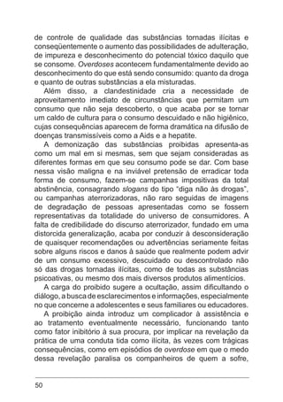 50
de controle de qualidade das substâncias tornadas ilícitas e
conseqüentemente o aumento das possibilidades de adulteração,
de impureza e desconhecimento do potencial tóxico daquilo que
se consome. Overdoses acontecem fundamentalmente devido ao
desconhecimento do que está sendo consumido: quanto da droga
e quanto de outras substâncias a ela misturadas.
Além disso, a clandestinidade cria a necessidade de
aproveitamento imediato de circunstâncias que permitam um
consumo que não seja descoberto, o que acaba por se tornar
um caldo de cultura para o consumo descuidado e não higiênico,
cujas consequências aparecem de forma dramática na difusão de
doenças transmissíveis como a Aids e a hepatite.
A demonização das substâncias proibidas apresenta-as
como um mal em si mesmas, sem que sejam consideradas as
diferentes formas em que seu consumo pode se dar. Com base
nessa visão maligna e na inviável pretensão de erradicar toda
forma de consumo, fazem-se campanhas impositivas da total
abstinência, consagrando slogans do tipo “diga não às drogas”,
ou campanhas aterrorizadoras, não raro seguidas de imagens
de degradação de pessoas apresentadas como se fossem
representativas da totalidade do universo de consumidores. A
falta de credibilidade do discurso aterrorizador, fundado em uma
distorcida generalização, acaba por conduzir à desconsideração
de quaisquer recomendações ou advertências seriamente feitas
sobre alguns riscos e danos à saúde que realmente podem advir
de um consumo excessivo, descuidado ou descontrolado não
só das drogas tornadas ilícitas, como de todas as substâncias
psicoativas, ou mesmo dos mais diversos produtos alimentícios.
A carga do proibido sugere a ocultação, assim dificultando o
diálogo, a busca de esclarecimentos e informações, especialmente
no que concerne a adolescentes e seus familiares ou educadores.
A proibição ainda introduz um complicador à assistência e
ao tratamento eventualmente necessário, funcionando tanto
como fator inibitório à sua procura, por implicar na revelação da
prática de uma conduta tida como ilícita, às vezes com trágicas
consequências, como em episódios de overdose em que o medo
dessa revelação paralisa os companheiros de quem a sofre,
 