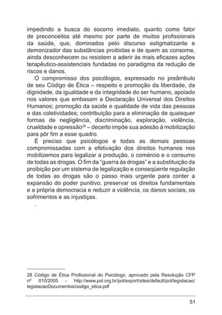 51
impedindo a busca do socorro imediato, quanto como fator
de preconceitos até mesmo por parte de muitos profissionais
da saúde, que, dominados pelo discurso estigmatizante e
demonizador das substâncias proibidas e de quem as consome,
ainda desconhecem ou resistem a aderir às mais eficazes ações
terapêutico-assistenciais fundadas no paradigma da redução de
riscos e danos.
O compromisso dos psicólogos, expressado no preâmbulo
de seu Código de Ética – respeito e promoção da liberdade, da
dignidade, da igualdade e da integridade do ser humano, apoiado
nos valores que embasam a Declaração Universal dos Direitos
Humanos; promoção da saúde e qualidade de vida das pessoas
e das coletividades; contribuição para a eliminação de quaisquer
formas de negligência, discriminação, exploração, violência,
crueldade e opressão28
– decerto impõe sua adesão à mobilização
para pôr fim a esse quadro.
É preciso que psicólogos e todas as demais pessoas
compromissadas com a efetivação dos direitos humanos nos
mobilizemos para legalizar a produção, o comércio e o consumo
de todas as drogas. O fim da “guerra às drogas” e a substituição da
proibição por um sistema de legalização e conseqüente regulação
de todas as drogas são o passo mais urgente para conter a
expansão do poder punitivo, preservar os direitos fundamentais
e a própria democracia e reduzir a violência, os danos sociais, os
sofrimentos e as injustiças.
.
28 Código de Ética Profissional do Psicólogo, aprovado pela Resolução CFP
nº 010/2005 - http://www.pol.org.br/pol/export/sites/default/pol/legislacao/
legislacaoDocumentos/codigo_etica.pdf
 