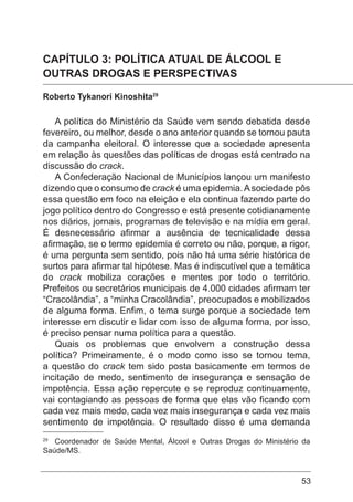 53
CAPÍTULO 3: POLÍTICA ATUAL DE ÁLCOOL E
OUTRAS DROGAS E PERSPECTIVAS
Roberto Tykanori Kinoshita29
A política do Ministério da Saúde vem sendo debatida desde
fevereiro, ou melhor, desde o ano anterior quando se tornou pauta
da campanha eleitoral. O interesse que a sociedade apresenta
em relação às questões das políticas de drogas está centrado na
discussão do crack.
A Confederação Nacional de Municípios lançou um manifesto
dizendo que o consumo de crack é uma epidemia.Asociedade pôs
essa questão em foco na eleição e ela continua fazendo parte do
jogo político dentro do Congresso e está presente cotidianamente
nos diários, jornais, programas de televisão e na mídia em geral.
É desnecessário afirmar a ausência de tecnicalidade dessa
afirmação, se o termo epidemia é correto ou não, porque, a rigor,
é uma pergunta sem sentido, pois não há uma série histórica de
surtos para afirmar tal hipótese. Mas é indiscutível que a temática
do crack mobiliza corações e mentes por todo o território.
Prefeitos ou secretários municipais de 4.000 cidades afirmam ter
“Cracolândia”, a “minha Cracolândia”, preocupados e mobilizados
de alguma forma. Enfim, o tema surge porque a sociedade tem
interesse em discutir e lidar com isso de alguma forma, por isso,
é preciso pensar numa política para a questão.
Quais os problemas que envolvem a construção dessa
política? Primeiramente, é o modo como isso se tornou tema,
a questão do crack tem sido posta basicamente em termos de
incitação de medo, sentimento de insegurança e sensação de
impotência. Essa ação repercute e se reproduz continuamente,
vai contagiando as pessoas de forma que elas vão ficando com
cada vez mais medo, cada vez mais insegurança e cada vez mais
sentimento de impotência. O resultado disso é uma demanda
29
Coordenador de Saúde Mental, Álcool e Outras Drogas do Ministério da
Saúde/MS.
 