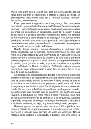 54
muito forte para que o Estado aja, atue de forma aguda, use da
força para garantir a segurança e afastar a causa do medo. O
crack ganhou vida, é uma coisa em si, “o crack” faz isso, “o crack”
faz aquilo, virou um ente.
Esse processo imaginário de insegurança faz que parte
importante da sociedade demande do Estado ações de força e de
controle. Há muito tempo existe crack, consumo de crack e usuário
de crack na sociedade. A construção atual de “o crack” é uma
coisa nova e é preciso entender exatamente como ela emerge
como fenômeno e como situação de produção, não apenas como
produção de mercado, mas como produção de subjetividades e
de um modo de estar que tem levado a demandas de atuação e
de ações de força por parte do Estado.
Diante desse cenário, muitos deputados e políticos vêm
tentar responder às demandas, oportunistamente ou não, por
meio de apresentação de Leis ou Projetos de Ações de força, os
quais contêm a ambiguidade do discurso de que para a garantia
do bem, é preciso suprimir o bem, ou seja, para garantir o direito
à saúde, para garantir a vida, é preciso suprimir o enquadre
legal do Estado de Direito Individual. O Estado poderia, nessas
condições, para salvaguardar a vida das pessoas, fazer esse
tipo de ação compulsória.
A discussão da salvaguarda de direitos é secundária diante da
questão do medo e da insegurança, ou seja, diante da fantasia de
que as coisas estão saindo do controle. A ideia de que as coisas
estão fora de controle levam as pessoas a pedir uma mão forte
e segura que contenha e detenha de alguma forma a causa do
medo. Se revirmos a história das políticas de drogas no mundo,
perceberemos que aquelas que se pautaram em ações de força
levaram à produção de mais medo e mais violência, elas não
conseguiram dar garantias de bem estar e de segurança. Durante
o período de guerra às drogas, as drogas continuam a circular e
a violência aumenta, ou seja, a guerra às drogas não gera paz.
Deve-se pensar na construção de uma política pública, em
como o Estado deve agir e em como a sociedade precisa refletir,
conhecer e pensar para sairmos do ciclo de violência. Nessa
relação entre Estado e sociedade, o Estado tem uma parte, a
 