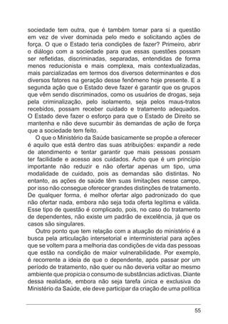 55
sociedade tem outra, que é também tomar para si a questão
em vez de viver dominada pelo medo e solicitando ações de
força. O que o Estado teria condições de fazer? Primeiro, abrir
o diálogo com a sociedade para que essas questões possam
ser refletidas, discriminadas, separadas, entendidas de forma
menos reducionista e mais complexa, mais contextualizadas,
mais parcializadas em termos dos diversos determinantes e dos
diversos fatores na geração desse fenômeno hoje presente. E a
segunda ação que o Estado deve fazer é garantir que os grupos
que vêm sendo discriminados, como os usuários de drogas, seja
pela criminalização, pelo isolamento, seja pelos maus-tratos
recebidos, possam receber cuidado e tratamento adequados.
O Estado deve fazer o esforço para que o Estado de Direito se
mantenha e não deve sucumbir às demandas de ação de força
que a sociedade tem feito.
O que o Ministério da Saúde basicamente se propõe a oferecer
é aquilo que está dentro das suas atribuições: expandir a rede
de atendimento e tentar garantir que mais pessoas possam
ter facilidade e acesso aos cuidados. Acho que é um princípio
importante não reduzir e não ofertar apenas um tipo, uma
modalidade de cuidado, pois as demandas são distintas. No
entanto, as ações de saúde têm suas limitações nesse campo,
por isso não consegue oferecer grandes distinções de tratamento.
De qualquer forma, é melhor ofertar algo padronizado do que
não ofertar nada, embora não seja toda oferta legítima e válida.
Esse tipo de questão é complicado, pois, no caso do tratamento
de dependentes, não existe um padrão de excelência, já que os
casos são singulares.
Outro ponto que tem relação com a atuação do ministério é a
busca pela articulação intersetorial e interministerial para ações
que se voltem para a melhoria das condições de vida das pessoas
que estão na condição de maior vulnerabilidade. Por exemplo,
é recorrente a ideia de que o dependente, após passar por um
período de tratamento, não quer ou não deveria voltar ao mesmo
ambiente que propicia o consumo de substâncias adictivas. Diante
dessa realidade, embora não seja tarefa única e exclusiva do
Ministério da Saúde, ele deve participar da criação de uma política
 