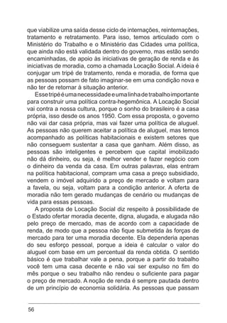 56
que viabilize uma saída desse ciclo de internações, reinternações,
tratamento e retratamento. Para isso, temos articulado com o
Ministério do Trabalho e o Ministério das Cidades uma política,
que ainda não está validada dentro do governo, mas estão sendo
encaminhadas, de apoio às iniciativas de geração de renda e às
iniciativas de moradia, como a chamada Locação Social. A ideia é
conjugar um tripé de tratamento, renda e moradia, de forma que
as pessoas possam de fato imaginar-se em uma condição nova e
não ter de retornar à situação anterior.
Essetripééumanecessidadeeumalinhadetrabalhoimportante
para construir uma política contra-hegemônica. A Locação Social
vai contra a nossa cultura, porque o sonho do brasileiro é a casa
própria, isso desde os anos 1950. Com essa proposta, o governo
não vai dar casa própria, mas vai fazer uma política de aluguel.
As pessoas não querem aceitar a política de aluguel, mas temos
acompanhado as políticas habitacionais e existem setores que
não conseguem sustentar a casa que ganham. Além disso, as
pessoas são inteligentes e percebem que capital imobilizado
não dá dinheiro, ou seja, é melhor vender e fazer negócio com
o dinheiro da venda da casa. Em outras palavras, elas entram
na política habitacional, compram uma casa a preço subsidiado,
vendem o imóvel adquirido a preço de mercado e voltam para
a favela, ou seja, voltam para a condição anterior. A oferta de
moradia não tem gerado mudanças de cenário ou mudanças de
vida para essas pessoas.
A proposta de Locação Social diz respeito à possibilidade de
o Estado ofertar moradia decente, digna, alugada, e alugada não
pelo preço de mercado, mas de acordo com a capacidade de
renda, de modo que a pessoa não fique submetida às forças de
mercado para ter uma moradia decente. Ela dependeria apenas
do seu esforço pessoal, porque a ideia é calcular o valor do
aluguel com base em um percentual da renda obtida. O sentido
básico é que trabalhar vale a pena, porque a partir do trabalho
você tem uma casa decente e não vai ser expulso no fim do
mês porque o seu trabalho não rendeu o suficiente para pagar
o preço de mercado. A noção de renda é sempre pautada dentro
de um princípio de economia solidária. As pessoas que passam
 