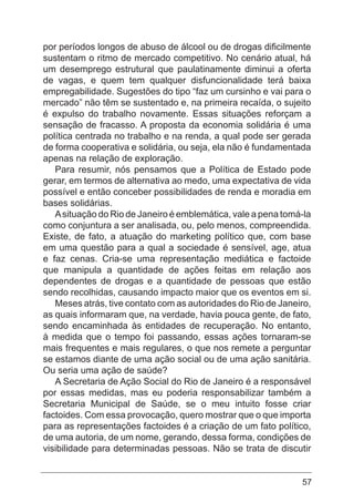 57
por períodos longos de abuso de álcool ou de drogas dificilmente
sustentam o ritmo de mercado competitivo. No cenário atual, há
um desemprego estrutural que paulatinamente diminui a oferta
de vagas, e quem tem qualquer disfuncionalidade terá baixa
empregabilidade. Sugestões do tipo “faz um cursinho e vai para o
mercado” não têm se sustentado e, na primeira recaída, o sujeito
é expulso do trabalho novamente. Essas situações reforçam a
sensação de fracasso. A proposta da economia solidária é uma
política centrada no trabalho e na renda, a qual pode ser gerada
de forma cooperativa e solidária, ou seja, ela não é fundamentada
apenas na relação de exploração.
Para resumir, nós pensamos que a Política de Estado pode
gerar, em termos de alternativa ao medo, uma expectativa de vida
possível e então conceber possibilidades de renda e moradia em
bases solidárias.
Asituação do Rio de Janeiro é emblemática, vale a pena tomá-la
como conjuntura a ser analisada, ou, pelo menos, compreendida.
Existe, de fato, a atuação do marketing político que, com base
em uma questão para a qual a sociedade é sensível, age, atua
e faz cenas. Cria-se uma representação mediática e factoide
que manipula a quantidade de ações feitas em relação aos
dependentes de drogas e a quantidade de pessoas que estão
sendo recolhidas, causando impacto maior que os eventos em si.
Meses atrás, tive contato com as autoridades do Rio de Janeiro,
as quais informaram que, na verdade, havia pouca gente, de fato,
sendo encaminhada às entidades de recuperação. No entanto,
à medida que o tempo foi passando, essas ações tornaram-se
mais frequentes e mais regulares, o que nos remete a perguntar
se estamos diante de uma ação social ou de uma ação sanitária.
Ou seria uma ação de saúde?
A Secretaria de Ação Social do Rio de Janeiro é a responsável
por essas medidas, mas eu poderia responsabilizar também a
Secretaria Municipal de Saúde, se o meu intuito fosse criar
factoides. Com essa provocação, quero mostrar que o que importa
para as representações factoides é a criação de um fato político,
de uma autoria, de um nome, gerando, dessa forma, condições de
visibilidade para determinadas pessoas. Não se trata de discutir
 