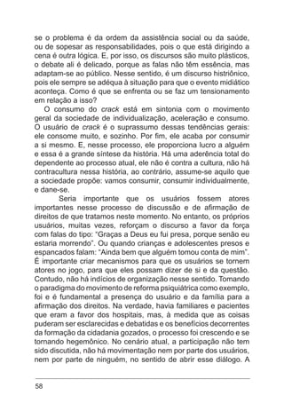 58
se o problema é da ordem da assistência social ou da saúde,
ou de sopesar as responsabilidades, pois o que está dirigindo a
cena é outra lógica. E, por isso, os discursos são muito plásticos,
o debate ali é delicado, porque as falas não têm essência, mas
adaptam-se ao público. Nesse sentido, é um discurso histriônico,
pois ele sempre se adéqua à situação para que o evento midiático
aconteça. Como é que se enfrenta ou se faz um tensionamento
em relação a isso?
O consumo do crack está em sintonia com o movimento
geral da sociedade de individualização, aceleração e consumo.
O usuário de crack é o suprassumo dessas tendências gerais:
ele consome muito, e sozinho. Por fim, ele acaba por consumir
a si mesmo. E, nesse processo, ele proporciona lucro a alguém
e essa é a grande síntese da história. Há uma aderência total do
dependente ao processo atual, ele não é contra a cultura, não há
contracultura nessa história, ao contrário, assume-se aquilo que
a sociedade propõe: vamos consumir, consumir individualmente,
e dane-se.
	 Seria importante que os usuários fossem atores
importantes nesse processo de discussão e de afirmação de
direitos de que tratamos neste momento. No entanto, os próprios
usuários, muitas vezes, reforçam o discurso a favor da força
com falas do tipo: “Graças a Deus eu fui presa, porque senão eu
estaria morrendo”. Ou quando crianças e adolescentes presos e
espancados falam: “Ainda bem que alguém tomou conta de mim”.
É importante criar mecanismos para que os usuários se tornem
atores no jogo, para que eles possam dizer de si e da questão.
Contudo, não há indícios de organização nesse sentido. Tomando
o paradigma do movimento de reforma psiquiátrica como exemplo,
foi e é fundamental a presença do usuário e da família para a
afirmação dos direitos. Na verdade, havia familiares e pacientes
que eram a favor dos hospitais, mas, à medida que as coisas
puderam ser esclarecidas e debatidas e os benefícios decorrentes
da formação da cidadania gozados, o processo foi crescendo e se
tornando hegemônico. No cenário atual, a participação não tem
sido discutida, não há movimentação nem por parte dos usuários,
nem por parte de ninguém, no sentido de abrir esse diálogo. A
 