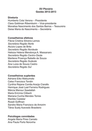 XV Plenário
Gestão 2012-2013
Diretoria
Humberto Cota Verona – Presidente
Clara Goldman Ribemboim – Vice-presidente
Monalisa Nascimento dos Santos Barros – Tesoureira
Deise Maria do Nascimento – Secretária
Conselheiros efetivos
Flávia Cristina Silveira Lemos
Secretária Região Norte
Aluízio Lopes de Brito
Secretário Região Nordeste
Heloiza Helena Mendonça A. Massanaro
Secretária Região Centro-Oeste
Marilene Proença Rebello de Souza
Secretária Região Sudeste
Ana Luiza de Souza Castro
Secretária Região Sul
Conselheiros suplentes
Adriana Eiko Matsumoto
Celso Francisco Tondin
Cynthia Rejane Corrêa Araújo Ciarallo
Henrique José Leal Ferreira Rodrigues
Márcia Mansur Saadallah
Maria Ermínia Ciliberti
Mariana Cunha Mendes Torres
Marilda Castelar
Roseli Goffman
Sandra Maria Francisco de Amorim
Tânia Suely Azevedo Brasileiro
Psicólogas convidadas
Angela Maria Pires Caniato
Ana Paula Porto Noronha
 