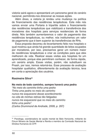 60
vistoria sairá agora e apresentará um panorama geral do cenário
nacional, permitindo-nos direcionar as nossas ações.
Além disso, a vistoria já rendeu uma mudança na política
de financiamento das residências terapêuticas. Este mês nós
vamos enviar uma Portaria à tripartite sobre o financiamento
das residências terapêuticas que viabilizará a transferência dos
moradores dos hospitais para serviços residenciais de forma
direta. Nós também aumentaremos o valor de pagamento das
residências terapêuticas, ou melhor, nós instituiremos um valor
de pagamento que é bem superior às transferências de RHs.
Essa proposta decorreu do levantamento feito nos hospitais o
qual mostrou que ainda há grande quantidade de leitos ocupados
por moradores, por isso, precisamos gerar um número maior
de residências terapêuticas e criar as condições para que eles
melhorem de vida. Realizar essas visitas aos hospitais foi um
aprendizado, porque elas permitiram conhecer, de forma rápida,
um cenário amplo. Essas visitas, porém, não substituem os
Pnash, por isso, iremos retomá-los. Esse processo de avaliação
hospitalar qualitativo, diferentemente da avaliação técnica, leva
em conta a apreciação dos usuários.
Rosimeire Silva30
No meio de todo caminho, sempre haverá uma pedra
“No meio do caminho tinha uma pedra
Tinha uma pedra no meio do caminho
nunca me esquecerei desse acontecimento
na vida de minhas retinas tão fatigadas
nunca me esquecerei que no meio do caminho
tinha uma pedra”.
(Carlos Drummond de Andrade, 2009, p. 267)
30
Psicóloga, coordenadora de saúde mental de Belo Horizonte, militante do
Fórum Mineiro de Saúde Mental e Renila e membro da Comissão Nacional de
Direitos Humanos do CFP.
 