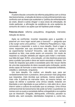 61
Resumo
Aautora discute o encontro da reforma psiquiátrica com a clínica
das toxicomanias, a redução de danos e a luta antimanicomial e seu
confronto com as teses que sustentam a “política de enfrentamento
ao crack, álcool e outras drogas” e seus eixos de articulação, de
modo particular, a afirmação da existência de uma epidemia de
consumo de crack e as ações que tal hipótese pode ensejar.
Palavras-chave: reforma psiquiátrica, drogadição, mal-estar,
redução de danos.
Após se confrontar, inventar respostas para a questão: é
possível um novo lugar social para a loucura? — pergunta que
a fez surgir como uma política — a Reforma Psiquiátrica é, hoje,
convocada a responder a outro e novo desafio. Qual o lugar e
como responder aos que encontram nas drogas o modo de
se experimentar humano? Encontro, vale dizer, nem sempre
saudável ou feliz, mas ainda assim um encontro. Um modo de
resposta ou solução adotada por alguns para tratar o mal-estar,
sua falta de lugar. Enfim, uma solução, um dos destinos possíveis
para a pulsão que pode e deve ser assim escutado e tratado. Um
modo de resposta que pede à sociedade para não recuar diante
de uma das expressões do dano causado pela civilização, sendo
ainda capaz de formular a esse mesmo mal respostas solidárias,
cidadãs e, sobretudo, singulares.
Um bom desafio. Ou melhor, um desafio que, para ser
verdadeiramente bom e produtivo, deve provocar mais perguntas
que respostas, mais dúvidas que certezas, menos expertise e
mais vida. A política do mal-estar deve, ao mesmo tempo, ser
capaz de ofertar e sustentar uma clínica cidadã, tratando em
liberdade e com dignidade os que sofrem e, indo além de si, deve
intervir sobre a cultura da exclusão que os ameaça. Uma clínica
antimanicomial da toxicomania não pode se furtar a questionar os
nomes com os quais a sociedade define a drogadição e os sujeitos
que se intoxicam. Drogado, delinquente, criminoso, pecador ou
doente são, sem exceção, identidades marginais e, como tais,
 