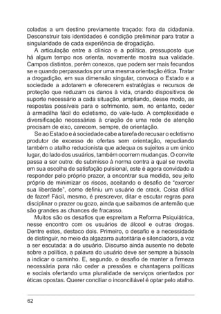 62
coladas a um destino previamente traçado: fora da cidadania.
Desconstruir tais identidades é condição preliminar para tratar a
singularidade de cada experiência de drogadição.
A articulação entre a clínica e a política, pressuposto que
há algum tempo nos orienta, novamente mostra sua validade.
Campos distintos, porém conexos, que podem ser mais fecundos
se e quando perpassados por uma mesma orientação ética. Tratar
a drogadição, em sua dimensão singular, convoca o Estado e a
sociedade a adotarem e oferecerem estratégias e recursos de
proteção que reduzam os danos à vida, criando dispositivos de
suporte necessário a cada situação, ampliando, desse modo, as
respostas possíveis para o sofrimento, sem, no entanto, ceder
à armadilha fácil do ecletismo, do vale-tudo. A complexidade e
diversificação necessárias à criação de uma rede de atenção
precisam de eixo, carecem, sempre, de orientação.
Se ao Estado e à sociedade cabe a tarefa de recusar o ecletismo
produtor de excesso de ofertas sem orientação, repudiando
também o atalho reducionista que adequa os sujeitos a um único
lugar, do lado dos usuários, também ocorrem mudanças. O convite
passa a ser outro: de submisso à norma contra a qual se revolta
em sua escolha de satisfação pulsional, este é agora convidado a
responder pelo próprio prazer, a encontrar sua medida, seu jeito
próprio de minimizar os riscos, aceitando o desafio de “exercer
sua liberdade”, como definiu um usuário de crack. Coisa difícil
de fazer! Fácil, mesmo, é prescrever, ditar e escutar regras para
disciplinar o prazer ou gozo, ainda que saibamos de antemão que
são grandes as chances de fracasso.
Muitos são os desafios que espreitam a Reforma Psiquiátrica,
nesse encontro com os usuários de álcool e outras drogas.
Dentre estes, destaco dois. Primeiro, o desafio e a necessidade
de distinguir, no meio da algazarra autoritária e silenciadora, a voz
a ser escutada: a do usuário. Discurso ainda ausente no debate
sobre a política, a palavra do usuário deve ser sempre a bússola
a indicar o caminho. E, segundo, o desafio de manter a firmeza
necessária para não ceder a pressões e chantagens políticas
e sociais ofertando uma pluralidade de serviços orientados por
éticas opostas. Querer conciliar o inconciliável é optar pelo atalho.
 