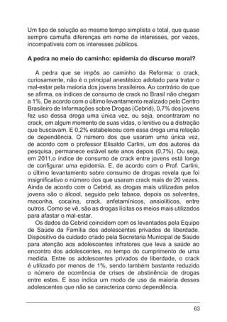 63
Um tipo de solução ao mesmo tempo simplista e total, que quase
sempre camufla diferenças em nome de interesses, por vezes,
incompatíveis com os interesses públicos.
A pedra no meio do caminho: epidemia do discurso moral?
A pedra que se impôs ao caminho da Reforma: o crack,
curiosamente, não é o principal anestésico adotado para tratar o
mal-estar pela maioria dos jovens brasileiros. Ao contrário do que
se afirma, os índices de consumo de crack no Brasil não chegam
a 1%. De acordo com o último levantamento realizado pelo Centro
Brasileiro de Informações sobre Drogas (Cebrid), 0,7% dos jovens
fez uso dessa droga uma única vez, ou seja, encontraram no
crack, em algum momento de suas vidas, o lenitivo ou a distração
que buscavam. E 0,2% estabeleceu com essa droga uma relação
de dependência. O número dos que usaram uma única vez,
de acordo com o professor Elisaldo Carlini, um dos autores da
pesquisa, permanece estável sete anos depois (0,7%). Ou seja,
em 2011,o índice de consumo de crack entre jovens está longe
de configurar uma epidemia. E, de acordo com o Prof. Carlini,
o último levantamento sobre consumo de drogas revela que foi
insignificativo o número dos que usaram crack mais de 20 vezes.
Ainda de acordo com o Cebrid, as drogas mais utilizadas pelos
jovens são o álcool, seguido pelo tabaco, depois os solventes,
maconha, cocaína, crack, anfetamínicos, ansiolíticos, entre
outros. Como se vê, são as drogas lícitas os meios mais utilizados
para afastar o mal-estar.
Os dados do Cebrid coincidem com os levantados pela Equipe
de Saúde da Família dos adolescentes privados de liberdade.
Dispositivo de cuidado criado pela Secretaria Municipal de Saúde
para atenção aos adolescentes infratores que leva a saúde ao
encontro dos adolescentes, no tempo do cumprimento de uma
medida. Entre os adolescentes privados de liberdade, o crack
é utilizado por menos de 1%, sendo também bastante reduzido
o número de ocorrência de crises de abstinência de drogas
entre estes. E isso indica um modo de uso da maioria desses
adolescentes que não se caracteriza como dependência.
 