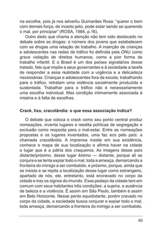 65
na escolha, pois já nos advertiu Guimarães Rosa: “querer o bem
com demais força, de incerto jeito, pode estar sendo se querendo
o mal, por principiar” (ROSA, 1984, p.16).
Outro dado que chama a atenção não tem sido destacado no
debate sobre as drogas: o número dos jovens que estabelecem
com as drogas uma relação de trabalho. A inserção de crianças
e adolescentes nas redes de tráfico foi definida pela ONU como
grave violação de direitos humanos, como a pior forma de
trabalho infantil. E o Brasil é um dos países signatários desse
tratado, fato que impõe a seus governantes e à sociedade a tarefa
de responder a essa realidade com a urgência e a delicadeza
necessárias. Crianças e adolescentes fora da escola, trabalhando
para o tráfico, retratam uma violência socialmente produzida e
sustentada. Trabalhar para o tráfico não é necessariamente
uma escolha individual. Mas condição intimamente associada à
miséria e à falta de escolhas.
Crack, lixo, cracolândia: o que essa associação indica?
O debate que coloca o crack como seu ponto central produz
nomeações, inventa lugares e reedita políticas de segregação e
exclusão como resposta para o mal-estar. Entre as nomeações
propostas e os lugares inventados, uma faz eco pelo país: a
chamada cracolândia. A imprensa insiste em sua existência,
conhece o mapa de sua localização e afirma haver na cidade
o lugar que é a pátria dos craqueiros. As imagens desse país
distante/próximo, desse lugar êxtimo — distante, porque ali se
conjura e se tenta expiar todo o mal, toda a ameaça, demarcando a
fronteira do inimigo a ser combatido, e próximo, porque, ainda que
se insista e se repita a localização desse lugar como estrangeiro,
apartado de nós, ele, entretanto, está encravado no corpo da
cidade e traz os signos do imundo. Esse pedaço da cidade tem em
comum com seus habitantes três condições: a sujeira, a ausência
de beleza e a violência. É assim em São Paulo, também é assim
em Belo Horizonte. Nesse ponto equidistante, porém cravado no
corpo da cidade, a sociedade busca conjurar e expiar todo o mal,
toda ameaça, demarcando a fronteira do inimigo a ser combatido.
 