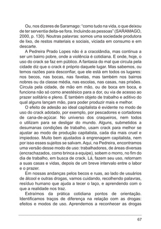 67
Ou, nos dizeres de Saramago: “como tudo na vida, o que deixou
de ter serventia deita-se fora. Incluindo as pessoas” (SARAMAGO,
2000, p. 130). Noutras palavras: somos uma sociedade produtora
de lixo, de restos materiais e sociais, viciada em consumo e em
descarte.
A Pedreira Prado Lopes não é a cracolândia, mas continua a
ser um bairro pobre, onde a violência é cotidiana. E onde, hoje, o
uso do crack se faz em público. A fantasia do mal que circula pela
cidade diz que o crack é próprio daquele lugar. Mas sabemos, ou
temos razões para desconfiar, que ele está em todos os lugares:
nos becos, nas bocas, nas favelas, mas também nos bairros
nobres ou da classe média, nas escolas, nas casas, nas prisões.
Circula pela cidade, de mão em mão, ou de boca em boca, e
funciona não só como anestésico para a dor, ou via de acesso ao
prazer solitário e pleno. É também objeto de trabalho e aditivo do
qual alguns lançam mão, para poder produzir mais e melhor.
O efeito de adesão ao ideal capitalista é evidente no modo de
uso do crack adotado, por exemplo, por pescadores e cortadores
de cana-de-açúcar. No universo dos craqueiros, nem todos
o utilizam para se desligar do mundo. Alguns, submetidos a
desumanas condições de trabalho, usam crack para melhor se
ajustar ao modo de produção capitalista, cada dia mais cruel e
impiedoso. Muito bem ajustados à engrenagem capitalista, nem
por isso esses sujeitos se salvam. Aqui, na Pedreira, encontramos
uma versão desse modo de uso: trabalhadores, de áreas diversas
(encrachazados, como brinca a equipe), sobem o morro, no fim do
dia de trabalho, em busca de crack. Lá, fazem seu uso, retornam
a suas casas e vidas, depois de um breve intervalo entre o labor
e o prazer.
Em nossas andanças pelos becos e ruas, ao lado de usuários
de álcool e outras drogas, vamos cuidando, recolhendo palavras,
resíduo humano que ajuda a tecer o laço, e aprendendo com o
que a realidade nos traz.
Extraímos da prática cotidiana pontos de orientação.
Identificamos traços de diferença na relação com as drogas:
efeitos e modos de uso. Aprendemos a reconhecer as drogas
 