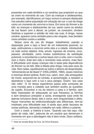 68
presentes em cada território e os cenários que propiciam ou que
se criam no momento do uso. Com as crianças e adolescentes,
por exemplo, identificamos um traço comum e sempre destacado
nos estudos sobre população em situação de rua: o uso da droga
como um momento de convívio e troca. Em torno do thinner e do
loló, as crianças e adolescentes de rua, assim como os adultos
de rua fazem com o álcool, se juntam, se conectam, dividem
histórias e superam a solidão da vida nas ruas. A droga, nesse
cenário, aparece como remédio para a dor singular, mas também
como antídoto contra a solidão.
Nessa cena de uso de drogas, trabalhamos usando a
disposição para o laço a favor de um tratamento possível, ou
seja, estimulamos o convívio entre eles e a cidade, introduzindo
na roda outros objetos: tinta, pincel, ingresso de cinema, circo,
passeio, atividades, como modos substitutivos de satisfação
pulsional, e convidamos a outros laços com a vida, com o mundo,
com o Outro. Este tem sido o momento mais ameno, mais fácil.
A dificuldade com essas crianças não é dada pela dependência
do thinner ou do loló. Não é ditada pela droga, mas pelo osso da
vida. Sem redes, equilibrando-se sobre o abismo da desproteção,
“alimentando-se de blues”)32
(HOLLANDA, 1984), esses meninos
e meninas atiram pedras, ficam nus, caem, riem, são ameaçados
de morte, esquivam-se ao contato, à aproximação, e resistem a
abandonar o laço com a rua e seus perigos. Dizem: “pra casa
não volto”. O nó dessa experiência passa pela conquista de
uma morada para o cidadão que também acolha as questões
do sujeito. Encontrar a via de retorno a casa e à família, sem
tolas imposições de adequação ao que fracassou (a família)
e sem tampouco precipitar a saída, enxergando casa onde há
apenas simulacro desta, teto e cama, sem singularidade e afeto,
traços marcantes da institucionalização das diferenças, tem-se
mostrado uma dificuldade real. A saída aqui pede recursos de
outras políticas, demanda o trabalho em rede, efetivo e potente.
Com o crack, a história é outra. “Quando uso isto aqui, não
gosto de nada, não”, palavras de um usuário que demarcam o
momento em que a abordagem não é bem-vinda. Gozo solitário,
32
frase da canção Brejo da Cruz, de Chico Buarque
 