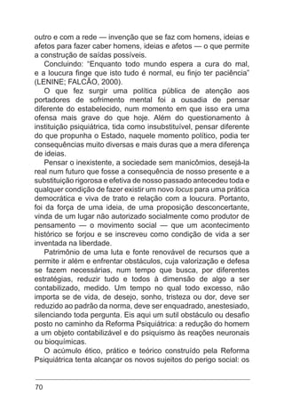70
outro e com a rede — invenção que se faz com homens, ideias e
afetos para fazer caber homens, ideias e afetos — o que permite
a construção de saídas possíveis.
Concluindo: “Enquanto todo mundo espera a cura do mal,
e a loucura finge que isto tudo é normal, eu finjo ter paciência”
(LENINE; FALCÃO, 2000).
O que fez surgir uma política pública de atenção aos
portadores de sofrimento mental foi a ousadia de pensar
diferente do estabelecido, num momento em que isso era uma
ofensa mais grave do que hoje. Além do questionamento à
instituição psiquiátrica, tida como insubstituível, pensar diferente
do que propunha o Estado, naquele momento político, podia ter
consequências muito diversas e mais duras que a mera diferença
de ideias.
Pensar o inexistente, a sociedade sem manicômios, desejá-la
real num futuro que fosse a consequência de nosso presente e a
substituição rigorosa e efetiva de nosso passado antecedeu toda e
qualquer condição de fazer existir um novo locus para uma prática
democrática e viva de trato e relação com a loucura. Portanto,
foi da força de uma ideia, de uma proposição desconcertante,
vinda de um lugar não autorizado socialmente como produtor de
pensamento — o movimento social — que um acontecimento
histórico se forjou e se inscreveu como condição de vida a ser
inventada na liberdade.
Patrimônio de uma luta e fonte renovável de recursos que a
permite ir além e enfrentar obstáculos, cuja valorização e defesa
se fazem necessárias, num tempo que busca, por diferentes
estratégias, reduzir tudo e todos à dimensão de algo a ser
contabilizado, medido. Um tempo no qual todo excesso, não
importa se de vida, de desejo, sonho, tristeza ou dor, deve ser
reduzido ao padrão da norma, deve ser enquadrado, anestesiado,
silenciando toda pergunta. Eis aqui um sutil obstáculo ou desafio
posto no caminho da Reforma Psiquiátrica: a redução do homem
a um objeto contabilizável e do psiquismo às reações neuronais
ou bioquímicas.
O acúmulo ético, prático e teórico construído pela Reforma
Psiquiátrica tenta alcançar os novos sujeitos do perigo social: os
 
