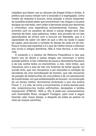 71
cidadãos que fazem uso ou abusam de drogas lícitas e ilícitas. A
política que ousou romper com a exclusão e a segregação, como
modos de resposta à loucura, toma posição e busca responder
às questões postas pelos que encontraram nas drogas a via para
escapar ao mal-estar, sem ceder à demanda social que demoniza
e criminaliza uma experiência eminentemente humana. Seu
encontro com os usuários de álcool e outras drogas terá mais
chances de êxito, caso saibamos, todos, tirar proveito de um dos
aprendizados da clínica com a loucura em liberdade, que é a
capacidade de saber ver além do que o olho da razão é capaz
de captar, para escutar a verdade do desejo de cada um de nós.
Essa é nossa real expertise e é o que de melhor temos a oferecer
aos novos e antigos demônios. Não é mais técnica, e sim mais
vida.
O presente e o destino da Reforma Psiquiátrica e dos que
fazem uso de álcool e outras drogas nos convocam a tomar
posição política.Anós: militantes da causa e descoberta freudiana
e da luta contra todos os manicômios; a nós, meio tortos, que
nascemos com a sina de não nos furtamos de tentar ajustar um
mundo torto; que nos recusamos a ser reduzidos à condição de
servidores de uma normalização do homem, que não recuamos
da posição de testemunhas de uma prática e de um pensamento
de insubmissão, em que solidariedades se buscam, na construção
de um tempo melhor, terminamos lembrando o que nos ensina
Freud: “[...] a vida, tal como a encontramos, é árdua demais para
nós; proporciona-nos muitos sofrimentos, decepções e tarefas
impossíveis” (FREUD, 1929, p. 93). E pede-nos, acrescentamos
com Guimarães Rosa, coragem! Coragem, para viver e seguir
fazendo valer nosso desejo, a despeito de todas as pedras no
meio de nossos caminhos.
 