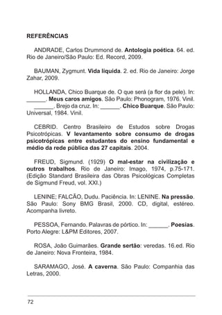 72
REFERÊNCIAS
ANDRADE, Carlos Drummond de. Antologia poética. 64. ed.
Rio de Janeiro/São Paulo: Ed. Record, 2009.
BAUMAN, Zygmunt. Vida líquida. 2. ed. Rio de Janeiro: Jorge
Zahar, 2009.
HOLLANDA, Chico Buarque de. O que será (a flor da pele). In:
______. Meus caros amigos. São Paulo: Phonogram, 1976. Vinil.
______. Brejo da cruz. In: ______. Chico Buarque. São Paulo:
Universal, 1984. Vinil.
CEBRID. Centro Brasileiro de Estudos sobre Drogas
Psicotrópicas. V levantamento sobre consumo de drogas
psicotrópicas entre estudantes do ensino fundamental e
médio da rede pública das 27 capitais. 2004.
FREUD, Sigmund. (1929) O mal-estar na civilização e
outros trabalhos. Rio de Janeiro: Imago, 1974, p.75-171.
(Edição Standard Brasileira das Obras Psicológicas Completas
de Sigmund Freud, vol. XXI.)
LENINE; FALCÃO, Dudu. Paciência. In: LENINE. Na pressão.
São Paulo: Sony BMG Brasil, 2000. CD, digital, estéreo.
Acompanha livreto.
PESSOA, Fernando. Palavras de pórtico. In: ______. Poesias.
Porto Alegre: L&PM Editores, 2007.
ROSA, João Guimarães. Grande sertão: veredas. 16.ed. Rio
de Janeiro: Nova Fronteira, 1984.
SARAMAGO, José. A caverna. São Paulo: Companhia das
Letras, 2000.
 