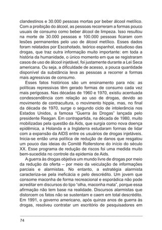 74
clandestinos e 30.000 pessoas mortas por beber álcool metílico.
Com a proibição do álcool, as pessoas recorreram a formas pouco
usuais de consumo como beber álcool de limpeza. Isso resultou
na morte de 30.000 pessoas e 100.000 pessoas ficaram com
lesões permanentes pelo uso de álcool metílico. Esses dados
foram relatados por Escohotado, teórico espanhol, estudioso das
drogas, que traz outra informação muito importante: em toda a
história da humanidade, o único momento em que se registraram
casos de uso de álcool injetável, foi justamente durante a Lei Seca
americana. Ou seja, a dificuldade de acesso, a pouca quantidade
disponível da substância leva as pessoas a recorrer a formas
mais agressivas de consumo.
Esses fatos históricos são um ensinamento para nós: as
políticas repressivas têm gerado formas de consumo cada vez
mais perigosas. Nas décadas de 1960 e 1970, existiu acentuada
condescendência com relação ao uso de drogas, devido ao
movimento de contracultura, o movimento hippie, mas, no final
da década de 1970, surge o segundo ciclo de intolerância nos
Estados Unidos, a famosa “Guerra às Drogas” lançada pelo
presidente Reagan. Em contrapartida, na década de 1980, muito
mobilizadas pela questão da Aids, que surgia como nova doença
epidêmica, a Holanda e a Inglaterra estudaram formas de lidar
com a expansão da AIDS entre os usuários de drogas injetáveis.
Inicia-se então uma política de redução de danos que resgatou
um pouco das ideias do Comitê Rollerstone do início do século
XX. Esse programa de redução de riscos foi uma medida muito
bem-sucedida no controle da epidemia de Aids.
A guerra às drogas objetiva um mundo livre de drogas por meio
da redução da oferta – por meio da veiculação de informações
parciais e alarmistas. No entanto, a estratégia alarmista
caracteriza-se pela ineficácia e pelo descrédito. Um jovem que
consome maconha de forma recreacional e esporádica não pode
acreditar em discursos do tipo “olha, maconha mata”, porque essa
afirmação não tem base na realidade. Discursos alarmistas que
distorcem os fatos não se sustentam e caem em total descrédito.
Em 1991, o governo americano, após quinze anos de guerra às
drogas, resolveu contratar um escritório de pesquisadores em
 