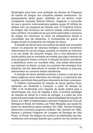 75
Washington para fazer uma avaliação da eficácia do Programa
de Guerra às Drogas nos cinquenta estados americanos. Os
pesquisadores desse grupo, chefiados por um técnico muito
competente chamado Michael Klitzner, chegaram à conclusão
de que o governo norte-americano gastara quase 20 bilhões de
dólares com um programa de eficácia nula. O Programa Guerra
às Drogas não funcionou em nenhum estado norte-americano,
pelo contrário, há evidências de que tenha estimulado o consumo
de drogas em indivíduos no início da adolescência devido à
curiosidade que ele despertou. A contrapartida da guerra às
drogas seriam os programas de redução de danos.
A redução de danos seria uma política de saúde que se propõe
reduzir os prejuízos de natureza biológica, social e econômica
relacionados ao uso de drogas, pautada no respeito ao indivíduo
e no seu direito de consumir drogas. Ela é uma alternativa de
saúde pública que se contrapõe ao modelo que julga a doença de
uma perspectiva moral e criminal. A redução de danos reconhece
a abstinência como um resultado ideal, mas aceita alternativas
que reduzam os danos, ou seja, se a pessoa não consegue ficar
abstêmia, ela tem alternativas no sentido de reduzir os prejuízos
relacionados ao consumo destas substâncias.
A redução de danos também promove o acesso a serviços de
baixa exigência como alternativa de inclusão e a autonomia dos
sujeitos, permitindo-lhes participar ativamente de todo o processo.
O histórico internacional da redução de danos ganhou força,
sobretudo em Amsterdã e Liverpool, a partir da década de
1980, e foi inicialmente uma resposta de saúde pública para a
disseminação dos vírus de hepatite e Aids. A primeira estratégia
de redução de danos foi a troca de seringas, e a partir daí uma
gradual disseminação das ideias e outras estratégias de redução de
danos. Em 1989, é implementado o primeiro Programa de Troca de
Seringas no Brasil, em Santos, por Fábio Mesquita, que quase foi
preso em decorrência dessa iniciativa. Em 1992, Tarcísio Andrade
desenvolve o primeiro programa na Bahia. Nós, também em 1992,
fizemos o primeiro Programa de Lavagem de Seringas em São
Paulo, no Proad. Na véspera do evento e da distribuição dos kits,
recebemos uma ameaça dizendo que a polícia iria nos prender se
 