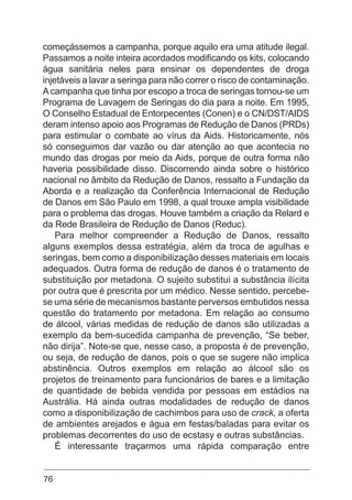 76
começássemos a campanha, porque aquilo era uma atitude ilegal.
Passamos a noite inteira acordados modificando os kits, colocando
água sanitária neles para ensinar os dependentes de droga
injetáveis a lavar a seringa para não correr o risco de contaminação.
Acampanha que tinha por escopo a troca de seringas tornou-se um
Programa de Lavagem de Seringas do dia para a noite. Em 1995,
O Conselho Estadual de Entorpecentes (Conen) e o CN/DST/AIDS
deram intenso apoio aos Programas de Redução de Danos (PRDs)
para estimular o combate ao vírus da Aids. Historicamente, nós
só conseguimos dar vazão ou dar atenção ao que acontecia no
mundo das drogas por meio da Aids, porque de outra forma não
haveria possibilidade disso. Discorrendo ainda sobre o histórico
nacional no âmbito da Redução de Danos, ressalto a Fundação da
Aborda e a realização da Conferência Internacional de Redução
de Danos em São Paulo em 1998, a qual trouxe ampla visibilidade
para o problema das drogas. Houve também a criação da Relard e
da Rede Brasileira de Redução de Danos (Reduc).
Para melhor compreender a Redução de Danos, ressalto
alguns exemplos dessa estratégia, além da troca de agulhas e
seringas, bem como a disponibilização desses materiais em locais
adequados. Outra forma de redução de danos é o tratamento de
substituição por metadona. O sujeito substitui a substância ilícita
por outra que é prescrita por um médico. Nesse sentido, percebe-
se uma série de mecanismos bastante perversos embutidos nessa
questão do tratamento por metadona. Em relação ao consumo
de álcool, várias medidas de redução de danos são utilizadas a
exemplo da bem-sucedida campanha de prevenção, “Se beber,
não dirija”. Note-se que, nesse caso, a proposta é de prevenção,
ou seja, de redução de danos, pois o que se sugere não implica
abstinência. Outros exemplos em relação ao álcool são os
projetos de treinamento para funcionários de bares e a limitação
de quantidade de bebida vendida por pessoas em estádios na
Austrália. Há ainda outras modalidades de redução de danos
como a disponibilização de cachimbos para uso de crack, a oferta
de ambientes arejados e água em festas/baladas para evitar os
problemas decorrentes do uso de ecstasy e outras substâncias.
É interessante traçarmos uma rápida comparação entre
 
