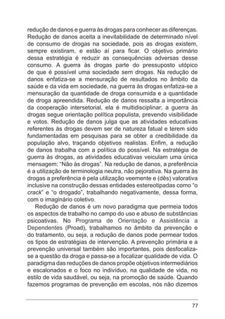 77
redução de danos e guerra às drogas para conhecer as diferenças.
Redução de danos aceita a inevitabilidade de determinado nível
de consumo de drogas na sociedade, pois as drogas existem,
sempre existiram, e estão aí para ficar. O objetivo primário
dessa estratégia é reduzir as consequências adversas desse
consumo. A guerra às drogas parte do pressuposto utópico
de que é possível uma sociedade sem drogas. Na redução de
danos enfatiza-se a mensuração de resultados no âmbito da
saúde e da vida em sociedade, na guerra às drogas enfatiza-se a
mensuração da quantidade de droga consumida e a quantidade
de droga apreendida. Redução de danos ressalta a importância
da cooperação intersetorial, ela é multidisciplinar; a guerra às
drogas segue orientação política populista, prevendo visibilidade
e votos. Redução de danos julga que as atividades educativas
referentes às drogas devem ser de natureza fatual e terem sido
fundamentadas em pesquisas para se obter a credibilidade da
população alvo, traçando objetivos realistas. Enfim, a redução
de danos trabalha com a política do possível. Na estratégia de
guerra às drogas, as atividades educativas veiculam uma única
mensagem: “Não às drogas”. Na redução de danos, a preferência
é a utilização de terminologia neutra, não pejorativa. Na guerra às
drogas a preferência é pela utilização veemente e (dês) valorativa
inclusive na construção dessas entidades estereotipadas como “o
crack” e “o drogado”, trabalhando negativamente, dessa forma,
com o imaginário coletivo.
Redução de danos é um novo paradigma que permeia todos
os aspectos de trabalho no campo do uso e abuso de substâncias
psicoativas. No Programa de Orientação e Assistência a
Dependentes (Proad), trabalhamos no âmbito da prevenção e
do tratamento, ou seja, a redução de danos pode permear todos
os tipos de estratégias de intervenção. A prevenção primária e a
prevenção universal também são importantes, pois desfocaliza-
se a questão da droga e passa-se a focalizar qualidade de vida. O
paradigma das reduções de danos propõe objetivos intermediários
e escalonados e o foco no indivíduo, na qualidade de vida, no
estilo de vida saudável, ou seja, na promoção de saúde. Quando
fazemos programas de prevenção em escolas, nós não dizemos
 