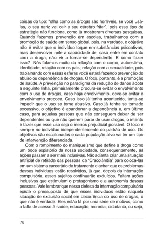 78
coisas do tipo: “olha como as drogas são horríveis, se você usá-
las, o seu nariz vai cair e seu cérebro fritar”, pois esse tipo de
estratégia não funciona, como já mostraram diversas pesquisas.
Quando fazemos prevenção em escolas, trabalhamos com a
promoção de saúde em senso global, pois, na verdade, o objetivo
não é evitar que o indivíduo toque em substâncias psicoativas,
mas desenvolver nele a capacidade de, caso entre em contato
com a droga, não vir a tornar-se dependente. E como fazer
isso? Nós falamos muito da relação com o corpo, autoestima,
identidade, relação com os pais, relação com a sexualidade, pois
trabalhando com essas esferas você estará fazendo prevenção do
abuso ou dependência de drogas. O foco, portanto, é a promoção
de saúde. A prevenção no paradigma da redução de danos adota
a seguinte linha, primeiramente procura-se evitar o envolvimento
com o uso de drogas, caso haja envolvimento, deve-se evitar o
envolvimento precoce. Caso isso já tenha acontecido, tenta-se
impedir que o uso se torne abusivo. Caso já tenha se tornado
excessivo, o objetivo é abandonar a dependência e, em último
caso, para aquelas pessoas que não conseguem deixar de ser
dependentes ou que não querem parar de usar drogas, o intento
é fazer que esse uso seja o menos prejudicial possível. O foco é
sempre no indivíduo independentemente do padrão de uso. Os
objetivos são escalonados e cada população alvo vai ter um tipo
de intervenção diferenciada.
Com o rompimento do maniqueísmo que define a droga como
um bode expiatório da nossa sociedade, consequentemente, as
ações passam a ser mais inclusivas. Não adianta criar uma situação
artificial de retirada das pessoas da “Cracolândia” para colocá-las
em um sistema carcerário de tratamento e achar que os problemas
desses indivíduos estão resolvidos, já que, depois da internação
compulsória, esses sujeitos continuarão excluídos. Faltam ações
inclusivas que estimulem o protagonismo e a autonomia dessas
pessoas. Vale lembrar que nessa defesa da internação compulsória
existe o pressuposto de que esses indivíduos estão naquela
situação de exclusão social em decorrência do uso de drogas, o
que não é verdade. Eles estão lá por uma série de motivos, como
a falta de acesso à saúde, educação, moradia, cidadania, ou seja,
 