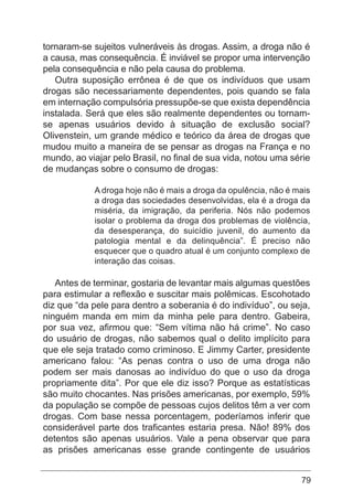 79
tornaram-se sujeitos vulneráveis às drogas. Assim, a droga não é
a causa, mas consequência. É inviável se propor uma intervenção
pela consequência e não pela causa do problema.
Outra suposição errônea é de que os indivíduos que usam
drogas são necessariamente dependentes, pois quando se fala
em internação compulsória pressupõe-se que exista dependência
instalada. Será que eles são realmente dependentes ou tornam-
se apenas usuários devido à situação de exclusão social?
Olivenstein, um grande médico e teórico da área de drogas que
mudou muito a maneira de se pensar as drogas na França e no
mundo, ao viajar pelo Brasil, no final de sua vida, notou uma série
de mudanças sobre o consumo de drogas:
A droga hoje não é mais a droga da opulência, não é mais
a droga das sociedades desenvolvidas, ela é a droga da
miséria, da imigração, da periferia. Nós não podemos
isolar o problema da droga dos problemas de violência,
da desesperança, do suicídio juvenil, do aumento da
patologia mental e da delinquência”. É preciso não
esquecer que o quadro atual é um conjunto complexo de
interação das coisas.
Antes de terminar, gostaria de levantar mais algumas questões
para estimular a reflexão e suscitar mais polêmicas. Escohotado
diz que “da pele para dentro a soberania é do indivíduo”, ou seja,
ninguém manda em mim da minha pele para dentro. Gabeira,
por sua vez, afirmou que: “Sem vítima não há crime”. No caso
do usuário de drogas, não sabemos qual o delito implícito para
que ele seja tratado como criminoso. E Jimmy Carter, presidente
americano falou: “As penas contra o uso de uma droga não
podem ser mais danosas ao indivíduo do que o uso da droga
propriamente dita”. Por que ele diz isso? Porque as estatísticas
são muito chocantes. Nas prisões americanas, por exemplo, 59%
da população se compõe de pessoas cujos delitos têm a ver com
drogas. Com base nessa porcentagem, poderíamos inferir que
considerável parte dos traficantes estaria presa. Não! 89% dos
detentos são apenas usuários. Vale a pena observar que para
as prisões americanas esse grande contingente de usuários
 