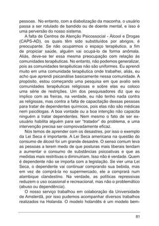 81
pessoas. No entanto, com a diabolização da maconha, o usuário
passa a ser rotulado de bandido ou de doente mental, e isso é
uma perversão do nosso sistema.
A falta de Centros de Atenção Psicossocial - Álcool e Drogas
(CAPS-AD), os quais têm sido substituídos por abrigos, é
preocupante. Se não ocuparmos o espaço terapêutico, a fim
de propiciar saúde, alguém vai ocupá-lo de forma anômala.
Aliás, deve-se ter essa mesma preocupação com relação às
comunidades terapêuticas. No entanto, não podemos generalizar,
pois as comunidades terapêuticas não são uniformes. Eu aprendi
muito em uma comunidade terapêutica onde trabalhei, aliás, eu
acho que aprendi psicanálise basicamente nessa comunidade. A
propósito, estou começando uma pesquisa em que avalio seis
comunidades terapêuticas religiosas e sobre elas eu coloco
uma série de restrições. Um dos pesquisadores diz que eu
implico com as freiras, na verdade, eu não tenho nada contra
as religiosas, mas contra a falta de capacitação dessas pessoas
para tratar de dependentes químicos, pois elas não são médicas
nem psicólogas. A boa vontade ou a boa intenção não capacita
ninguém a tratar dependentes. Nem mesmo o fato de ser ex-
usuário habilita alguém para ser “tratador” do problema, e uma
intervenção precisa ser comprovadamente eficaz.
Nós temos de aprender com os desastres, por isso o exemplo
da Lei Seca é importante. A Lei Seca americana na questão do
consumo de álcool foi um grande desastre. O senso comum leva
as pessoas a terem medo de que posturas mais liberais tendam
a aumentar o consumo de substâncias psicoativas e que as
medidas mais restritivas o diminuiriam. Isso não é verdade. Quem
é dependente não se importa com a legislação. Se vier uma Lei
Seca, o dependente vai continuar comprando sua bebida, mas
em vez de comprá-la no supermercado, ele a comprará num
alambique clandestino. Na verdade, as políticas repressivas
reduzem o uso ocasional e recreacional, mas não o problemático
(abuso ou dependência).
O nosso serviço trabalhou em colaboração da Universidade
de Amsterdã, por isso pudemos acompanhar diversos trabalhos
realizados na Holanda. O modelo holandês é um modelo bem-
 