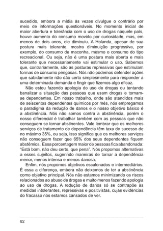 82
sucedido, embora a mídia às vezes divulgue o contrário por
meio de informações questionáveis. No momento inicial de
maior abertura e tolerância com o uso de drogas naquele país,
houve aumento do consumo movido por curiosidade, mas, em
menos de dois anos, ele diminuiu. A Holanda, apesar de sua
postura mais tolerante, mostra diminuição progressiva, por
exemplo, do consumo de maconha, mesmo o consumo do tipo
recreacional. Ou seja, não é uma postura mais aberta e mais
tolerante que necessariamente vai estimular o uso. Sabemos
que, contrariamente, são as posturas repressivas que estimulam
formas de consumo perigosas. Nós não podemos defender ações
que sabidamente não dão certo simplesmente para responder a
uma determinada demanda e fingir que fizemos algo eficaz.
Não estou fazendo apologia do uso de drogas ou tentando
banalizar a situação das pessoas que usam drogas e tornam-
se dependentes. Em nosso trabalho, onde são atendidos mais
de seiscentos dependentes químicos por mês, nós empregamos
o paradigma da redução de danos e o nosso objetivo básico é
a abstinência. Nós não somos contra a abstinência, porém o
nosso diferencial é trabalhar também com as pessoas que não
conseguem se tornar abstinentes. Vale lembrar que os melhores
serviços de tratamento de dependência têm taxa de sucesso de
no máximo 35%, ou seja, isso significa que os melhores serviços
não conseguem fazer que 65% dos seus dependentes fiquem
abstêmios. Essa porcentagem maior de pessoas fica abandonada:
“Está bom, não deu certo, que pena”. Nós propomos alternativas
a esses sujeitos, sugerindo maneiras de tornar a dependência
menor, menos intensa e menos danosa.
Enfim, nós propomos objetivos escalonados e intermediários.
É essa a diferença, embora não deixemos de ter a abstinência
como objetivo principal. Nós não estamos minimizando os riscos
relacionados ao abuso de drogas e muito menos fazendo apologia
ao uso de drogas. A redução de danos só se contrapõe às
medidas intolerantes, repressivas e positivistas, cujas evidências
do fracasso nós estamos cansados de ver.
 