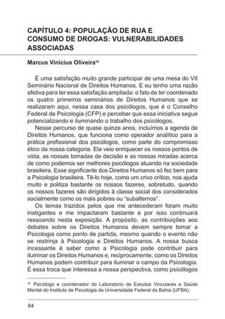 84
CAPÍTULO 4: POPULAÇÃO DE RUA E
CONSUMO DE DROGAS: VULNERABILIDADES
ASSOCIADAS
Marcus Vinícius Oliveira35
É uma satisfação muito grande participar de uma mesa do VII
Seminário Nacional de Direitos Humanos. E eu tenho uma razão
afetiva para ter essa satisfação ampliada: o fato de ter coordenado
os quatro primeiros seminários de Direitos Humanos que se
realizaram aqui, nessa casa dos psicólogos, que é o Conselho
Federal de Psicologia (CFP) e perceber que essa iniciativa segue
potencializando e iluminando o trabalho dos psicólogos.
Nesse percurso de quase quinze anos, incluímos a agenda de
Direitos Humanos, que funciona como operador analítico para a
prática profissional dos psicólogos, como parte do compromisso
ético da nossa categoria. Ela veio enriquecer os nossos pontos de
vista, as nossas tomadas de decisão e as nossas miradas acerca
de como podemos ser melhores psicólogos atuando na sociedade
brasileira. Esse significante dos Direitos Humanos só fez bem para
a Psicologia brasileira. Tê-lo hoje, como um crivo crítico, nos ajuda
muito e politiza bastante os nossos fazeres, sobretudo, quando
os nossos fazeres são dirigidos à classe social dos considerados
socialmente como os mais pobres ou “subalternos”.
Os temas trazidos pelos que me antecederam foram muito
instigantes e me impactaram bastante e por isso continuará
ressoando nesta exposição. A propósito, as contribuições aos
debates sobre os Direitos Humanos devem sempre tomar a
Psicologia como ponto de partida, mesmo quando o evento não
se restrinja à Psicologia e Direitos Humanos. A nossa busca
incessante é saber como a Psicologia pode contribuir para
iluminar os Direitos Humanos e, reciprocamente, como os Direitos
Humanos podem contribuir para iluminar o campo da Psicologia.
É essa troca que interessa a nossa perspectiva, como psicólogos
35
Psicólogo e coordenador do Laboratório de Estudos Vinculares e Saúde
Mental do Instituto de Psicologia da Universidade Federal da Bahia (UFBA).
 
