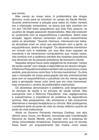 85
que somos.
Mas vamos ao nosso tema. A problemática das drogas
demorou muito para se inscrever no campo da Saúde Mental.
Quando anteriormente a solução para todos os males mentais
era a internação compulsória, na época que elas ocorriam em
um dos 120.000 leitos psiquiátricos que este País possuía, os
usuários de drogas passavam despercebidos. Mas eles estavam
lá, juntamente com os esquizofrênicos e psicóticos. Sobre essa
situação, alguns internos comentam com certo ressentimento
sobre os alcoolistas: “Quando internava, internavam-nos todos,
os alcoolistas eram os caras que aprontavam com a gente, os
esquizofrênicos, dentro do hospital”. Os dependentes mantinham
um vínculo com a realidade, por isso eles eram capazes de
manobras e de mecanismos manipulatórios que, muitas vezes,
não condizia com a autêntica clientela dos hospitais psiquiátricos
que deveriam ser as pessoas portadoras de transtorno mental.
Naqueles tempos havia certa negligência do chamado “campo
da saúde mental” com relação à dependência em álcool e drogas.
AReforma Psiquiátrica brasileira também não se posicionou nesse
sentido, pois ela tomou como foco “o fim dos manicômios”. Eu diria
que o monopólio da nossa preocupação (da luta antimanicomial)
para com os esquizofrênicos e psicóticos nos fez menos agudos
para a percepção desse outro tema que era meio transversal,
mas compunha o cenário da problemática manicomial.
Os alcoolistas denunciavam o problema, pois tangenciavam
os serviços de saúde e os serviços de saúde mental. Nós
avançamos com a Reforma Psiquiátrica, mas negligenciamos
e subestimamos a importância do problema da dependência
química. Não pesquisamos, não estudamos e não produzimos
alternativas e manejos terapêuticos ou clínicos. Nós postergamos
o problema tanto do ponto de vista do campo reflexivo quanto do
ponto de vista institucional.
Ainda no Governo Fernando Henrique Cardoso, nos dois
últimos anos, houve, em Brasília, convocada pela Coordenação
Nacional de Saúde Mental, uma reunião com a presença de
várias comunidades terapêuticas. Esperávamos que na reunião
fosse haver um enquadramento dos modos como essas
 