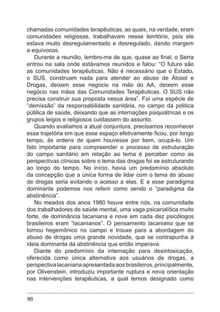 86
chamadas comunidades terapêuticas, as quais, na verdade, eram
comunidades religiosas, trabalhavam nesse território, pois ele
estava muito desregulamentado e desregulado, dando margem
a equívocos.
Durante a reunião, lembro-me de que, quase ao final, o Serra
entrou na sala onde estávamos reunidos e falou: “O futuro são
as comunidades terapêuticas. Não é necessário que o Estado,
o SUS, construam nada para atender ao abuso de Álcool e
Drogas, deixem esse negócio na mão do AA, deixem esse
negócio nas mãos das Comunidades Terapêuticas. O SUS não
precisa construir sua proposta nessa área”. Foi uma espécie de
“demissão” da responsabilidade sanitária, no campo da politica
pública de saúde, deixando que as internações psiquiátricas e os
grupos leigos e religiosos cuidassem do assunto.
Quando avaliamos a atual conjuntura, precisamos reconhecer
essa trajetória em que esse espaço efetivamente ficou, por longo
tempo, às ordens de quem houvesse por bem, ocupá-lo. Um
fato importante para compreender o processo de estruturação
do campo sanitário em relação ao tema é perceber como as
perspectivas clínicas sobre o tema das drogas foi se estruturando
ao longo do tempo. No início, havia um predomínio absoluto
da concepção que a única forma de lidar com o tema do abuso
de drogas seria evitando o acesso a elas. E a esse paradigma
dominante podemos nos referir como sendo o “paradigma da
abstinência”.
No meados dos anos 1980 houve entre nós, na comunidade
dos trabalhadores de saúde mental, uma vaga psicanalítica muito
forte, de dominância lacaniana e nove em cada dez psicólogos
brasileiros eram “lacanianos”. O pensamento lacaniano que se
tornou hegemônico no campo e trouxe para a abordagem do
abuso de drogas uma grande novidade, que se contrapunha à
ideia dominante da abstinência que então imperava.
Diante do predomínio da internação para desintoxicação,
oferecida como única alternativa aos usuários de drogas, a
perspectiva lacaniana apresentada aos brasileiros, principalmente,
por Olivenstein, introduziu importante ruptura e nova orientação
nas intervenções terapêuticas, a qual temos designado como
 