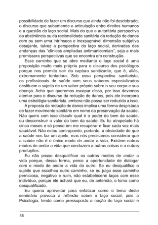 88
possibilidade de fazer um discurso que ainda não foi desdobrado,
o discurso que subentende a articulação entre direitos humanos
e a questão do laço social. Mais do que a autoritária perspectiva
da abstinência ou da racionalidade sanitária da redução de danos
com ou sem uma intrínseca e inexpugnável dimensão subjetiva
desejante, talvez a perspectiva do laço social, derivadas das
andanças das “clínicas ampliadas antimanicomiais”, seja a mais
promissora perspectivas que se encontra em construção.
Esse caminho que se abre mediante o laço social é uma
proposição muito mais própria para o discurso dos psicólogos
porque nos permite sair da captura sanitizante, que é, aliás,
extremamente tentadora. Sob essa perspectiva sanitarista,
os profissionais de saúde com seus saberes especializados
destituem o sujeito de um saber próprio sobre o seu corpo e sua
doença. Acho que queremos escapar disso, por isso devemos
atentar para o discurso da redução de danos, pois ele incorpora
uma estratégia sanitarista, embora não possa ser reduzido a isso.
A proposta da redução de danos implica uma forma despistada
de fazer movimento sanitário em nome da preservação da saúde.
Não quero com isso discutir qual é o poder do bem da saúde,
ou desconstruir o valor do bem da saúde. Eu fui atropelado há
cinco meses e só penso em me recuperar e ficar cada vez mais
saudável. Não estou contrapondo, portanto, a obviedade de que
a saúde nos faz um apelo, mas nós precisamos considerar que
a saúde não é o único modo de andar a vida. Existem outros
modos de andar a vida que conduzem a outras coisas e a outras
produções.
Eu não posso desqualificar os outros modos de andar a
vida porque, dessa forma, perco a oportunidade de dialogar
com o modo de andar a vida do outro. Se eu desqualifico o
sujeito que escolheu outro caminho, se eu julgo esse caminho
pernicioso, negativo e ruim, não estabelecerei laços com esse
indivíduo, porque ele achará que eu, de antemão, o tomo como
desqualificado.
Eu queria aproveitar para enfatizar como o tema deste
seminário provoca a reflexão sobre o laço social, pois a
Psicologia, tendo como pressuposto a noção do laço social e
 