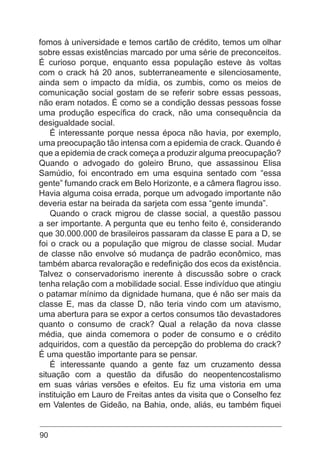 90
fomos à universidade e temos cartão de crédito, temos um olhar
sobre essas existências marcado por uma série de preconceitos.
É curioso porque, enquanto essa população esteve às voltas
com o crack há 20 anos, subterraneamente e silenciosamente,
ainda sem o impacto da mídia, os zumbis, como os meios de
comunicação social gostam de se referir sobre essas pessoas,
não eram notados. É como se a condição dessas pessoas fosse
uma produção específica do crack, não uma consequência da
desigualdade social.
É interessante porque nessa época não havia, por exemplo,
uma preocupação tão intensa com a epidemia de crack. Quando é
que a epidemia de crack começa a produzir alguma preocupação?
Quando o advogado do goleiro Bruno, que assassinou Elisa
Samúdio, foi encontrado em uma esquina sentado com “essa
gente” fumando crack em Belo Horizonte, e a câmera flagrou isso.
Havia alguma coisa errada, porque um advogado importante não
deveria estar na beirada da sarjeta com essa “gente imunda”.
Quando o crack migrou de classe social, a questão passou
a ser importante. A pergunta que eu tenho feito é, considerando
que 30.000.000 de brasileiros passaram da classe E para a D, se
foi o crack ou a população que migrou de classe social. Mudar
de classe não envolve só mudança de padrão econômico, mas
também abarca revaloração e redefinição dos ecos da existência.
Talvez o conservadorismo inerente à discussão sobre o crack
tenha relação com a mobilidade social. Esse indivíduo que atingiu
o patamar mínimo da dignidade humana, que é não ser mais da
classe E, mas da classe D, não teria vindo com um atavismo,
uma abertura para se expor a certos consumos tão devastadores
quanto o consumo de crack? Qual a relação da nova classe
média, que ainda comemora o poder de consumo e o crédito
adquiridos, com a questão da percepção do problema do crack?
É uma questão importante para se pensar.
É interessante quando a gente faz um cruzamento dessa
situação com a questão da difusão do neopentencostalismo
em suas várias versões e efeitos. Eu fiz uma vistoria em uma
instituição em Lauro de Freitas antes da visita que o Conselho fez
em Valentes de Gideão, na Bahia, onde, aliás, eu também fiquei
 