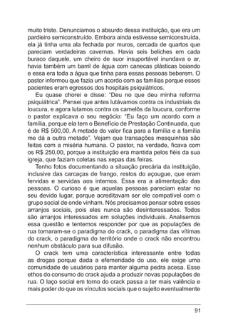 91
muito triste. Denunciamos o absurdo dessa instituição, que era um
pardieiro semiconstruído. Embora ainda estivesse semiconstruída,
ela já tinha uma ala fechada por muros, cercada de quartos que
pareciam verdadeiras cavernas. Havia seis beliches em cada
buraco daquele, um cheiro de suor insuportável inundava o ar,
havia também um barril de água com canecas plásticas boiando
e essa era toda a água que tinha para essas pessoas beberem. O
pastor informou que fazia um acordo com as famílias porque esses
pacientes eram egressos dos hospitais psiquiátricos.
Eu quase chorei e disse: “Deu no que deu minha reforma
psiquiátrica”. Pensei que antes lutávamos contra os industriais da
loucura, e agora lutamos contra os camelôs da loucura, conforme
o pastor explicava o seu negócio: “Eu faço um acordo com a
família, porque ela tem o Benefício de Prestação Continuada, que
é de R$ 500,00. A metade do valor fica para a família e a família
me dá a outra metade”. Vejam que transações mesquinhas são
feitas com a miséria humana. O pastor, na verdade, ficava com
os R$ 250,00, porque a instituição era mantida pelos fiéis da sua
igreja, que faziam coletas nas xepas das feiras.
Tenho fotos documentando a situação precária da instituição,
inclusive das carcaças de frango, restos do açougue, que eram
fervidas e servidas aos internos. Essa era a alimentação das
pessoas. O curioso é que aquelas pessoas pareciam estar no
seu devido lugar, porque acreditavam ser ele compatível com o
grupo social de onde vinham. Nós precisamos pensar sobre esses
arranjos sociais, pois eles nunca são desinteressados. Todos
são arranjos interessados em soluções individuais. Analisemos
essa questão e tentemos responder por que as populações de
rua tornaram-se o paradigma do crack, o paradigma das vítimas
do crack, o paradigma do território onde o crack não encontrou
nenhum obstáculo para sua difusão.
O crack tem uma característica interessante entre todas
as drogas porque dada a efemeridade do uso, ele exige uma
comunidade de usuários para manter alguma pedra acesa. Esse
ethos do consumo do crack ajuda a produzir novas populações de
rua. O laço social em torno do crack passa a ter mais valência e
mais poder do que os vínculos sociais que o sujeito eventualmente
 