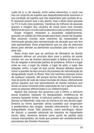 93
cuide de si, e, de repente, entre outros elementos, o crack nos
traz um conjunto de sujeitos que despudoradamente assumem a
sua condição de sujeitos que não respondem pelo cuidado de si.
É chocante assistir isso a céu aberto, mas o efeito disso gravado
na TV é muito mais poderoso. Centenas de milhares de pessoas
gravam a imagem dos usuários de crack como uma amostra
definitiva de que o mundo está acabando e tudo se desmoronando.
Essas imagens impactam a sociedade subjetivamente,
gerando um pedido de intervenção para fazer cessar tal situação.
Nós estamos vivendo esse momento da necessidade de
intervenção gerada pela representação da situação que nos tem
sido apresentada. Esse pragmatismo que se vale de discursos
éticos para atender as demandas suscitadas pela mídia é ruim
para nós.
Seria muito bom que as políticas do Ministério da Saúde
ousassem afirmar um princípio ético para a política de saúde
mental, em vez de ficarem aprisionadas à falácia da técnica, a
fim de resgatar a dimensão política do problema. Ethos é o lugar
onde se vive, o lugar da cidade, o lugar da pólis, o lugar das
relações, enfim, o lugar do laço social. Nossos debates devem
incluir a questão do laço social e do processo de naturalização da
desigualdade social no Brasil. Nós nos sentimos pessoas acima
de qualquer suspeita, até porque somos dos direitos humanos,
mas do ponto de vista da nossa inscrição de classe, efetivamente
somos aqueles que nos aproveitamos da injusta estrutura que
divide os seres humanos entre população de rua e gente de bem,
entre as pessoas diferenciadas e os indiferenciados.
Apesar dos avanços dos governos Lula e Dilma, a estrutura
social brasileira, baseada na desigualdade, modificou-se de
maneira bastante tímida. A estrutura política, as oligarquias, os
Sarney no Maranhão, tudo isso se manteve em seu devido lugar.
Embora eu tenha apontado várias questões que tangenciam
a problemática das drogas, ressalto efetivamente o tema da
desigualdade social. Não podemos, como psicólogos, deixar
de discutir a questão estrutural da natureza da disparidade
social, aliás, devemos tomá-la como ponto de partida para
nossas intercessões, de modo que possam ser verdadeiramente
promotoras dos Direitos Humanos.
 
