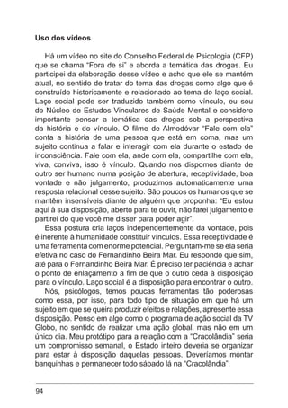 94
Uso dos vídeos
Há um vídeo no site do Conselho Federal de Psicologia (CFP)
que se chama “Fora de si” e aborda a temática das drogas. Eu
participei da elaboração desse vídeo e acho que ele se mantém
atual, no sentido de tratar do tema das drogas como algo que é
construído historicamente e relacionado ao tema do laço social.
Laço social pode ser traduzido também como vínculo, eu sou
do Núcleo de Estudos Vinculares de Saúde Mental e considero
importante pensar a temática das drogas sob a perspectiva
da história e do vínculo. O filme de Almodóvar “Fale com ela”
conta a história de uma pessoa que está em coma, mas um
sujeito continua a falar e interagir com ela durante o estado de
inconsciência. Fale com ela, ande com ela, compartilhe com ela,
viva, conviva, isso é vínculo. Quando nos dispomos diante de
outro ser humano numa posição de abertura, receptividade, boa
vontade e não julgamento, produzimos automaticamente uma
resposta relacional desse sujeito. São poucos os humanos que se
mantêm insensíveis diante de alguém que proponha: “Eu estou
aqui à sua disposição, aberto para te ouvir, não farei julgamento e
partirei do que você me disser para poder agir”.
Essa postura cria laços independentemente da vontade, pois
é inerente à humanidade constituir vínculos. Essa receptividade é
uma ferramenta com enorme potencial. Perguntam-me se ela seria
efetiva no caso do Fernandinho Beira Mar. Eu respondo que sim,
até para o Fernandinho Beira Mar. É preciso ter paciência e achar
o ponto de enlaçamento a fim de que o outro ceda à disposição
para o vínculo. Laço social é a disposição para encontrar o outro.
Nós, psicólogos, temos poucas ferramentas tão poderosas
como essa, por isso, para todo tipo de situação em que há um
sujeito em que se queira produzir efeitos e relações, apresente essa
disposição. Penso em algo como o programa de ação social da TV
Globo, no sentido de realizar uma ação global, mas não em um
único dia. Meu protótipo para a relação com a “Cracolândia” seria
um compromisso semanal, o Estado inteiro deveria se organizar
para estar à disposição daquelas pessoas. Deveríamos montar
banquinhas e permanecer todo sábado lá na “Cracolândia”.
 