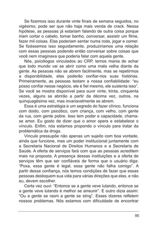 95
Se fizermos isso durante vinte finais de semana seguidos, no
vigésimo, pode ser que não haja mais venda de crack. Nessa
hipótese, as pessoas já estariam falando de outra coisa porque
iriam cortar o cabelo, tomar banho, conversar, assistir um filme,
fazer mil coisas. Elas poderiam sentar numa roda, jogar e comer.
Se fizéssemos isso seguidamente, produziríamos uma relação
com essas pessoas podendo então conversar sobre coisas que
você nem imaginava que poderia falar com aquela gente.
Nós, psicólogos vinculados ao CRP, temos mania de achar
que todo mundo vai se abrir como uma mala velha diante da
gente. As pessoas não se abrem facilmente, mas se repetirmos
a disponibilidade, elas poderão confiar-nos suas histórias.
Primeiramente, as pessoas testam a nossa confiabilidade: “eu
posso confiar nesse negócio, ele é fiel mesmo, ele sustenta isso”.
Se você se mostra disponível para ouvir vinte, trinta, cinquenta
vezes, alguns se abrirão a partir da décima vez, outros, na
quinquagésima vez, mas invariavelmente se abrem.
Essa é uma estratégia e um segredo do fazer clínico, funciona
com doido, com psicótico, com criança, com velho, com gente
da rua, com gente pobre. Isso tem poder e capacidade, chama-
se amor. Eu gosto de dizer que o amor opera e estabelece o
vínculo. Enfim, nós estamos propondo o vínculo para tratar da
problemática da droga.
Vínculo pressupõe não apenas um sujeito com boa vontade,
ainda que funcione, mas um poder institucional juntamente com
a Secretaria Nacional de Direitos Humanos e a Secretaria de
Saúde. A oferta de serviços fará com que as pessoas acreditem
mais na proposta. A presença dessas instituições e a oferta de
serviços têm que ser confiáveis de forma que o usuário diga:
“Poxa, essa gente é legal, essa gente não falha comigo”. A
partir dessa confiança, nós temos condições de fazer que essas
pessoas desloquem sua vida para várias direções que elas, e não
eu, devem escolher.
Certa vez ouvi: “Entonce se a gente veve lutando, entonce se
a gente veve lutando é melhor se arreunir”. E outro dizia assim:
“Ou a gente se raoni a gente se sting”. Esses dizeres refletem
nossos problemas. Nós estamos com dificuldade de encontrar
 
