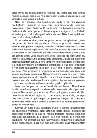 96
uma forma de reagrupamento político. Eu acho que nós temos
muitos aliados, mas eles não conhecem a nossa proposta e isso
dificulta a estratégia política.
Nós, na verdade, não escolhemos onde viver, nós vivemos
no Estado Brasileiro, o qual tem uma história de violência,
dominação e autoritarismo. O Brasil tem uma história autocrática,
onde manda quem pode e obedece quem tem juízo. Um Estado
violento que produz desigualdades sociais. Não é o capitalismo
que produz desigualdades.
O capitalismo não gosta de gente pobre, o capitalismo gosta
de gerar circulação de produtos. Ele quer produzir carros que
todo mundo possa comprar, inclusive o trabalhador que trabalha
na fábrica. Isso é capitalismo. Se você for para os Estados Unidos
e trabalhar lá, seja lavando privada ou lavando chão, daqui a dez
ou quinze anos você estará em outra posição de consumo, ou
melhor, adquirirá outra condição de consumo. Aqui se a bisavó foi
empregada doméstica, a avó também foi empregada doméstica,
e a mãe continuará empregada doméstica e isso não tem nada
a ver com capitalismo. Isso tem a ver com a forma específica
de este País produzir e organizar a dominação, por isso nós
somos a sétima economia. Nós éramos o quinto país com maior
desigualdade social do planeta, mas o Lula entrou e atrapalhou
nosso jogo, nós perdemos duas posições, não vamos mais ganhar
o campeonato de ser o País mais desigual do planeta.
Isso nos faz pensar que o Brasil não conhece o Brasil. Aqui
existe uma doença que é uma forma de dominação, de exploração
e de violência sem precedentes. Poucos lugares no mundo têm
uma forma de dominação tão cruel quanto este País, ou seja,
nós não somos um país legal com pessoas alegres, simpáticas e
sorridentes, onde tudo é samba e carnaval. Não somos generosos,
gentis e emocionais.
Somos um país cruel, dos mais cruéis, e temos uma máquina
de crueldade montada. Nós fazemos parte dessa máquina de
crueldade montada e ela se reflete também nesses aspectos
que aqui discutimos. É a direita que nós temos, é a violência
da direita. As conquistas que fizemos são pequenas e tachadas
como concessões. Elas não são concessões, elas representam
 