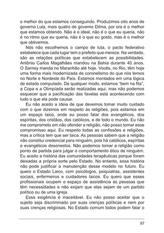 97
o melhor do que estamos conseguindo. Produzimos oito anos de
governo Lula, mais quatro de governo Dilma, por ora é o melhor
que estamos obtendo. Não é o ideal, não é o que eu queria, não
é no ritmo que eu queria, não é o que eu gosto, mas é o melhor
que obtivemos.
Nós não escolhemos o campo de luta, o pacto federativo
estabelece que cada lugar tem o prefeito que merece. Na verdade,
são as relações políticas que estabelecem as possibilidades.
Antônio Carlos Magalhães mandou na Bahia durante 40 anos.
O Sarney manda no Maranhão até hoje. Vocês, no Rio, têm hoje
uma forma mais modernizada de coronelismo do que nós temos
no Norte e Nordeste do País. Estamos montados em uma lógica
de estado computado. De qualquer modo, estamos “bem na fita”,
a Copa e a Olimpíada serão realizadas aqui, mas não podemos
esquecer que a pacificação das favelas está acontecendo com
tudo o que ela pode causar.
Eu não aceito a ideia de que devemos tomar muito cuidado
com o que dizemos em respeito às religiões, pois estamos em
um espaço laico, onde eu posso falar dos evangélicos, dos
espíritas, dos cristãos, dos católicos, e de todo o mundo. Eu não
me comprometo em não ofender a religião, não posso tomar esse
compromisso aqui. Eu respeito todas as confissões e religiões,
mas a crítica tem que ser laica. As pessoas sabem que a religião
não constitui credencial para ninguém, pois há católicos, espíritas
e evangélicos desonestos. Não podemos tomar a religião como
ponto de partida para julgar o comportamento ético de ninguém.
Eu aceito a história das comunidades terapêuticas porque foram
deixadas a própria sorte pelo Estado. No entanto, essa história
não pode justificar a manutenção desse modelo no futuro. Eu
quero o Estado Laico, com psicólogos, psiquiatras, assistentes
sociais, enfermeiros e cuidadores laicos. Eu quero que esses
profissionais ocupem o espaço de assistência às pessoas que
têm necessidades e não exijam que elas sejam de um partido
político ou de uma igreja.
Essa exigência é inaceitável. Eu não posso aceitar que o
sujeito seja discriminado por suas crenças políticas e nem por
suas crenças religiosas. No Estado comum todos podem falar o
 
