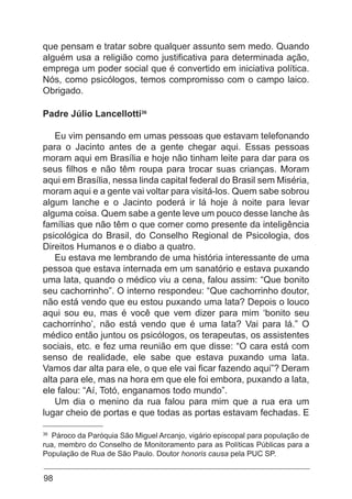 98
que pensam e tratar sobre qualquer assunto sem medo. Quando
alguém usa a religião como justificativa para determinada ação,
emprega um poder social que é convertido em iniciativa política.
Nós, como psicólogos, temos compromisso com o campo laico.
Obrigado.
Padre Júlio Lancellotti36
Eu vim pensando em umas pessoas que estavam telefonando
para o Jacinto antes de a gente chegar aqui. Essas pessoas
moram aqui em Brasília e hoje não tinham leite para dar para os
seus filhos e não têm roupa para trocar suas crianças. Moram
aqui em Brasília, nessa linda capital federal do Brasil sem Miséria,
moram aqui e a gente vai voltar para visitá-los. Quem sabe sobrou
algum lanche e o Jacinto poderá ir lá hoje à noite para levar
alguma coisa. Quem sabe a gente leve um pouco desse lanche às
famílias que não têm o que comer como presente da inteligência
psicológica do Brasil, do Conselho Regional de Psicologia, dos
Direitos Humanos e o diabo a quatro.
Eu estava me lembrando de uma história interessante de uma
pessoa que estava internada em um sanatório e estava puxando
uma lata, quando o médico viu a cena, falou assim: “Que bonito
seu cachorrinho”. O interno respondeu: “Que cachorrinho doutor,
não está vendo que eu estou puxando uma lata? Depois o louco
aqui sou eu, mas é você que vem dizer para mim ‘bonito seu
cachorrinho’, não está vendo que é uma lata? Vai para lá.” O
médico então juntou os psicólogos, os terapeutas, os assistentes
sociais, etc. e fez uma reunião em que disse: “O cara está com
senso de realidade, ele sabe que estava puxando uma lata.
Vamos dar alta para ele, o que ele vai ficar fazendo aqui”? Deram
alta para ele, mas na hora em que ele foi embora, puxando a lata,
ele falou: “Aí, Totó, enganamos todo mundo”.
Um dia o menino da rua falou para mim que a rua era um
lugar cheio de portas e que todas as portas estavam fechadas. E
36
Pároco da Paróquia São Miguel Arcanjo, vigário episcopal para população de
rua, membro do Conselho de Monitoramento para as Políticas Públicas para a
População de Rua de São Paulo. Doutor honoris causa pela PUC SP.
 