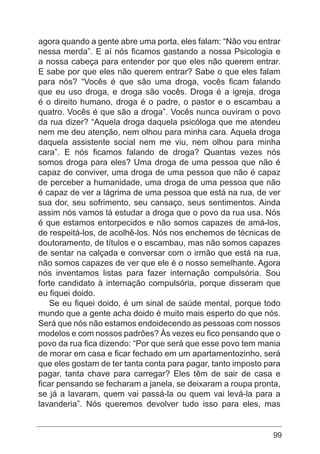99
agora quando a gente abre uma porta, eles falam: “Não vou entrar
nessa merda”. E aí nós ficamos gastando a nossa Psicologia e
a nossa cabeça para entender por que eles não querem entrar.
E sabe por que eles não querem entrar? Sabe o que eles falam
para nós? “Vocês é que são uma droga, vocês ficam falando
que eu uso droga, e droga são vocês. Droga é a igreja, droga
é o direito humano, droga é o padre, o pastor e o escambau a
quatro. Vocês é que são a droga”. Vocês nunca ouviram o povo
da rua dizer? “Aquela droga daquela psicóloga que me atendeu
nem me deu atenção, nem olhou para minha cara. Aquela droga
daquela assistente social nem me viu, nem olhou para minha
cara”. E nós ficamos falando de droga? Quantas vezes nós
somos droga para eles? Uma droga de uma pessoa que não é
capaz de conviver, uma droga de uma pessoa que não é capaz
de perceber a humanidade, uma droga de uma pessoa que não
é capaz de ver a lágrima de uma pessoa que está na rua, de ver
sua dor, seu sofrimento, seu cansaço, seus sentimentos. Ainda
assim nós vamos lá estudar a droga que o povo da rua usa. Nós
é que estamos entorpecidos e não somos capazes de amá-los,
de respeitá-los, de acolhê-los. Nós nos enchemos de técnicas de
doutoramento, de títulos e o escambau, mas não somos capazes
de sentar na calçada e conversar com o irmão que está na rua,
não somos capazes de ver que ele é o nosso semelhante. Agora
nós inventamos listas para fazer internação compulsória. Sou
forte candidato à internação compulsória, porque disseram que
eu fiquei doido.
Se eu fiquei doido, é um sinal de saúde mental, porque todo
mundo que a gente acha doido é muito mais esperto do que nós.
Será que nós não estamos endoidecendo as pessoas com nossos
modelos e com nossos padrões? Às vezes eu fico pensando que o
povo da rua fica dizendo: “Por que será que esse povo tem mania
de morar em casa e ficar fechado em um apartamentozinho, será
que eles gostam de ter tanta conta para pagar, tanto imposto para
pagar, tanta chave para carregar? Eles têm de sair de casa e
ficar pensando se fecharam a janela, se deixaram a roupa pronta,
se já a lavaram, quem vai passá-la ou quem vai levá-la para a
lavanderia”. Nós queremos devolver tudo isso para eles, mas
 