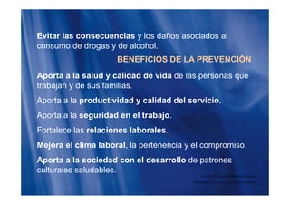 Ó
Evitar las consecuencias y los daños asociados al
consumo de drogas y de alcohol.
BENEFICIOS DE LA PREVENCIÓN
Aporta a la salud y calidad de vida de las personas quep y p q
trabajan y de sus familias.
Aporta a la productividad y calidad del servicio.Aporta a la productividad y calidad del servicio.
Aporta a la seguridad en el trabajo.
Fortalece las relaciones laborales.
Mejora el clima laboral, la pertenencia y el compromiso.j p y p
Aporta a la sociedad con el desarrollo de patrones
culturales saludables.culturales saludables.
Guido Enrique Ceballos Huertas
Psicólogo y Licenciado en Informática
 