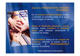 Qué es la PREVENCIÓN DEL CONSUMO
Guido Enrique Ceballos Huertas
Psicólogo y Licenciado en Informática
DE DROGAS?
Es un proceso educativo Integral dirigidoEs un proceso educativo Integral dirigido
a enfrentar un problema como es el abuso
de las drogas y el alcohol.
Apoya el desarrollo personal y social,
también busca modificar el ambientetambién busca modificar el ambiente
social para enfrentar eficazmente el
consumo de drogas.
Es sensibilizar acerca de los riesgos del
consumo, enfrentar la presión social y
acrecentar la RESPONSABILIDAD
respecto al problema.p p
Todos debemos involucrarnos.
 