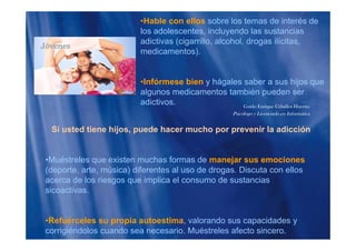 •Hable con ellos sobre los temas de interés de
los adolescentes, incluyendo las sustancias
adictivas (cigarrillo alcohol drogas ilícitasadictivas (cigarrillo, alcohol, drogas ilícitas,
medicamentos).
•Infórmese bien y hágales saber a sus hijos que
algunos medicamentos también pueden ser
adictivos. Guido Enrique Ceballos Huertas
Psicólogo y Licenciado en Informática
Si usted tiene hijos, puede hacer mucho por prevenir la adicción
•Muéstreles que existen muchas formas de manejar sus emociones
(deporte, arte, música) diferentes al uso de drogas. Discuta con ellos
acerca de los riesgos que implica el consumo de sustanciasacerca de los riesgos que implica el consumo de sustancias
sicoactivas.
•Refuérceles su propia autoestima, valorando sus capacidades y
corrigiéndolos cuando sea necesario. Muéstreles afecto sincero.
 