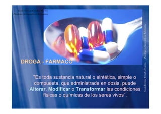 Guido Enrique Ceballos Huertas
Psicólogo y Licenciado en Informática
formáticaenciadoenInfoPsicólogoyLice
DROGA - FARMACO
HuertasPs
"Es toda sustancia natural o sintética, simple o
compuesta que administrada en dosis puede
riqueCeballos
compuesta, que administrada en dosis, puede
Alterar, Modificar o Transformar las condiciones
físicas o químicas de los seres vivos“
GuidoEnr
físicas o químicas de los seres vivos .
 